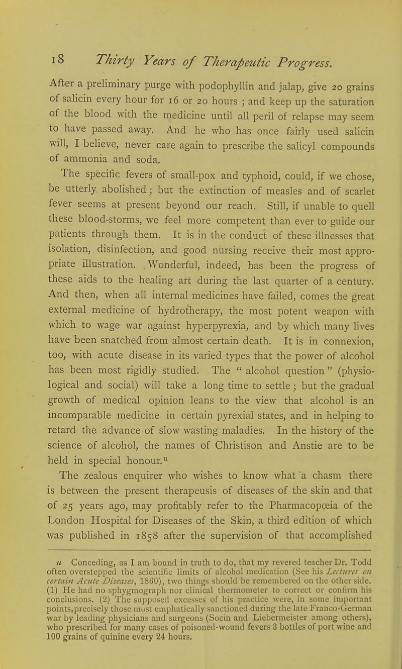 After a preliminary purge with podophyllin and jalap, give 20 grains of salicin every hour for 16 or 20 hours ; and keep up the saturation of the blood with the medicine until all peril of relapse may seem to have passed away. And he who has once fairly used salicin will, I believe, never care again to prescribe the salicyl compounds of ammonia and soda. The specific fevers of small-pox and typhoid, could, if we chose, be utterly abolished; but the extinction of measles and of scarlet fever seems at present beyond our reach. Still, if unable to quell these blood-storms, we feel more competent than ever to guide our patients through them. It is in the conduct of these illnesses that isolation, disinfection, and good nursing receive their most appro- priate illustration. Wonderful, indeed, has been the progress of these aids to the healing art during the last quarter of a century. And then, when all internal medicines have failed, comes the great external medicine of hydrotherapy, the most potent weapon with which to wage war against hyperpyrexia, and by which many Uves have been snatched from almost certain death. It is in connexion, too, with acute disease in its varied types that the power of alcohol has been most rigidly studied. The  alcohol question  (physio- logical and social) will take a long time to settle; but the gradual growth of medical opinion leans to the view that alcohol is an incomparable medicine in certain pyrexial states, and in helping to retard the advance of slow wasting maladies. In the history of the science of alcohol, the names of Christison and Anstie are to be held in special honour.^ The zealous enquirer who wishes to know what a chasm there is between the present therapeusis of diseases of the skin and that of 25 years ago, may profitably refer to the Pharmacopoeia of the London Hospital for Diseases of the Skin, a third edition of which was published in 1858 after the supervision of that accomplished it Conceding, as I am bound in truth to do, that my revered teacher Dr. Todd often overstepped the scientific limits of alcohol meilicalion (See his Lectures on certain Acute Diseases, IStiO), two things should be remembered on the other side, (1) He had no sphygmograph nor clinical thermometer to correct or confirm his conclusions. (2) The supposed excesses of his practice were, in some important points,precisely those must emphatically sanctioned during the late Franco-German war by leading physicians and surgeons (Socin and Liebermeister among others), who prescribed for many cases of poisoned-wound fevers 3 bottles of port wine and 100 grains of quinine every 24 hours.