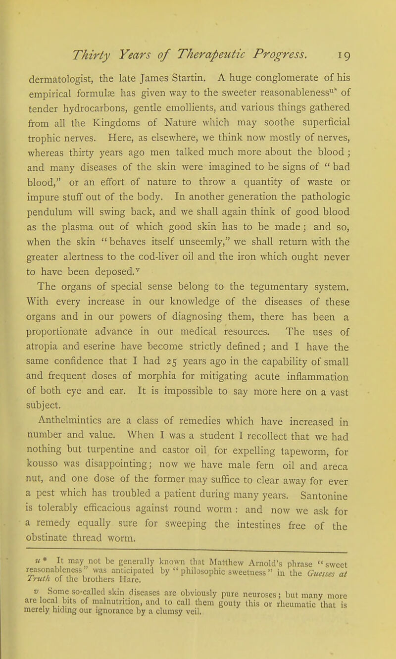 dermatologist, the late James Startin. A huge conglomerate of his empirical formulae has given way to the sweeter reasonableness'' of tender hydrocarbons, gentle emollients, and various things gathered from all the Kingdoms of Nature which may soothe superficial trophic nerves. Here, as elsewhere, we think now mostly of nerves, whereas thirty years ago men talked much more about the blood; and many diseases of the skin were imagined to be signs of  bad blood, or an effort of nature to throw a quantity of waste or impure stuff out of the body. In another generation the pathologic pendulum will swing back, and we shall again think of good blood as the plasma out of which good skin has to be made; and so, when the skin  behaves itself unseemly, we shall return with the greater alertness to the cod-liver oil and the iron which ought never to have been deposed.^ The organs of special sense belong to the tegumentary system. With every increase in our knowledge of the diseases of these organs and in our powers of diagnosing them, there has been a proportionate advance in our medical resources. The uses of atropia and eserine have become strictly defined; and I have the same confidence that I had 25 years ago in the capability of small and frequent doses of morphia for mitigating acute inflammation of both eye and ear. It is impossible to say more here on a vast subject. Anthelmintics are a class of remedies which have increased in number and value. When I was a student I recollect that we had nothing hut turpentine and castor oil for expelling tapeworm, for kousso was disappointing 5 now we have male fern oil and areca nut, and one dose of the former may suffice to clear away for ever a pest which has troubled a patient during many years. Santonine is tolerably efficacious against round worm : and now we ask for a remedy equally sure for sweeping the intestines free of the obstinate thread worm. u* It may not be generally known that Matthew Arnold's phrase sweet reasonableness  was anticipated by  philosophic sweetness in the Guesses at /ruth of the brothers Hare. V Some so-called skin diseases are obviously pure neuroses; but many more are local bits of malnutrition, and to call them gouty this or rheumatic that is merely hidmg our ignorance by a clumsy veil.