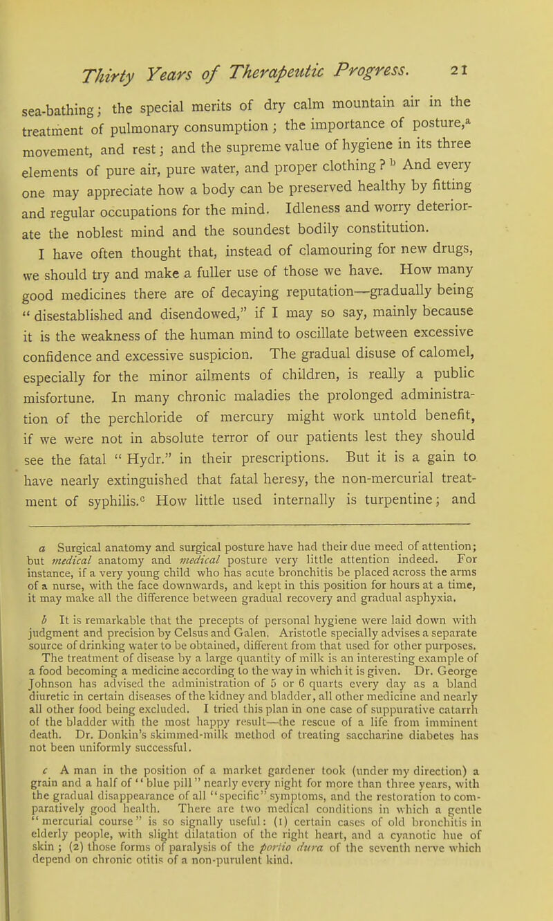 sea-bathing; the special merits of dry calm mountain air in the treatment of pulmonary consumption ; the importance of posture,^^ movement, and rest; and the supreme value of hygiene in its three elements of pure air, pure water, and proper clothing ? ^ And every one may appreciate how a body can be preserved healthy by fitting and regular occupations for the mind. Idleness and worry deterior- ate the noblest mind and the soundest bodily constitution. I have often thought that, instead of clamouring for new drugs, we should try and make a fuller use of those we have. How many good medicines there are of decaying reputation—gradually being disestablished and disendowed, if I may so say, mainly because it is the weakness of the human mind to oscillate between excessive confidence and excessive suspicion. The gradual disuse of calomel, especially for the minor ailments of children, is really a public misfortune. In many chronic maladies the prolonged administra- tion of the perchloride of mercury might work untold benefit, if we were not in absolute terror of our patients lest they should see the fatal Hydr. in their prescriptions. But it is a gain to have nearly extinguished that fatal heresy, the non-mercurial treat- ment of syphilis.^ How little used internally is turpentine; and a Surgical anatomy and surgical posture have had their due meed of attention; but medical anatomy and medical posture very little attention indeed. For instance, if a very young child who has acute bronchitis be placed across the arms of a nurse, with the face downwards, and kept in this position for hours at a time, it may make all the difference between gradual recovery and gradual asphyxia. b It is remarkable that the precepts of personal hygiene were laid down with judgment and precision by Celsus and Galen. Aristotle specially advises a separate source of drinking water to be obtained, different from that used for other purposes. The treatment of disease by a large quantity of milk is an interesting example of a food becoming a medicine according to the way in which it is given. Dr. George Johnson has advised the administration of 5 or 6 quarts every day as a bland diuretic in certain diseases of the kidney and bladder, all other medicine and nearly all other food being excluded. I tried this plan in one case of suppurative catarrh of the bladder with the most happy result—the rescue of a life from imminent death. Dr. Donkin's skimmed-milk method of treating saccharine diabetes has not been uniformly successful. c A man in the position of a market gardener took (under my direction) a grain and a half of blue pill nearly every night for more than three years, with the gradual disappearance of all specific symptoms, and the restoration to com- paratively good health. There are two medical conditions in which a gentle mercurial course is so signally useful: (i) certain cases of old bronchitis in elderly people, with slight dilatation of the right heart, and a cyanotic hue of skin ; (2) those forms of paralysis of the portio dura of the seventh nerve which depend on chronic otitis of a non-purulent kind.