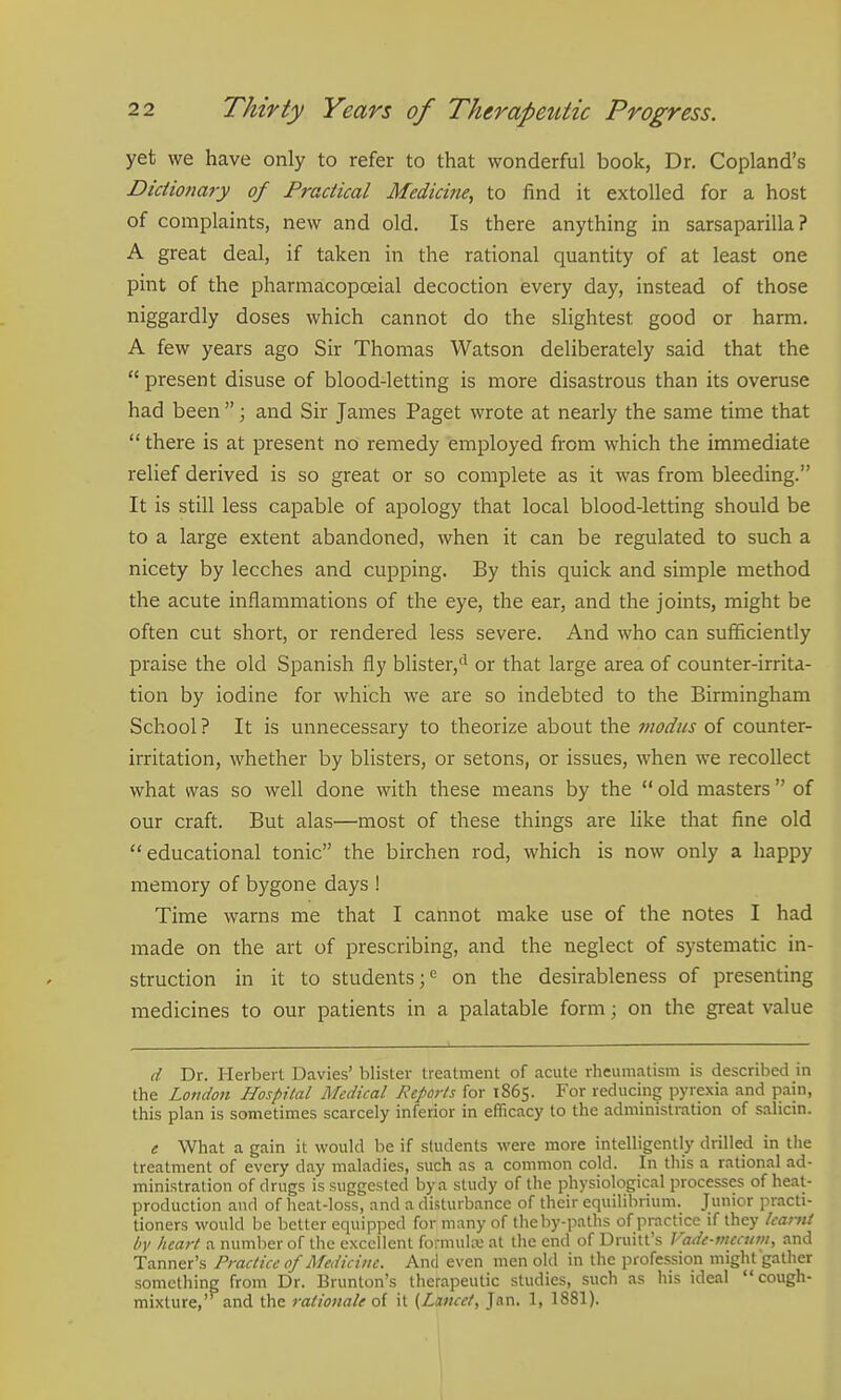 yet we have only to refer to that wonderful book, Dr. Copland's Dictio7iary of Practical Medicine, to find it extolled for a host of complaints, new and old. Is there anything in sarsaparilla ? A great deal, if taken in the rational quantity of at least one pint of the pharmacopoeial decoction every day, instead of those niggardly doses which cannot do the slightest good or harm. A few years ago Sir Thomas Watson deliberately said that the  present disuse of blood-letting is more disastrous than its overuse had been ; and Sir James Paget wrote at nearly the same time that  there is at present no remedy employed from which the immediate relief derived is so great or so complete as it was from bleeding. It is still less capable of apology that local blood-letting should be to a large extent abandoned, when it can be regulated to such a nicety by leeches and cupping. By this quick and simple method the acute inflammations of the eye, the ear, and the joints, might be often cut short, or rendered less severe. And who can sufficiently praise the old Spanish fly blister,'^ or that large area of counter-irrita- tion by iodine for which we are so indebted to the Birmingham School ? It is unnecessary to theorize about the modus of counter- irritation, whether by blisters, or setons, or issues, when we recollect what was so well done with these means by the  old masters of our craft. But alas—most of these things are like that fine old educational tonic the birchen rod, which is now only a happy memory of bygone days ! Time warns me that I cannot make use of the notes I had made on the art of prescribing, and the neglect of systematic in- struction in it to students ;c on the desirableness of presenting medicines to our patients in a palatable form; on the great value d Dr. Herbert Davies' blister treatment of acute rheumatism is described in the London Hospital Medical Reports for 1865. For reducing pyrexia and pain, this plan is sometimes scarcely inferior in efficacy to the administration of salicin. e What a gain it would be if students were more intelligently drilled in the treatment of every day maladies, such as a common cold. In this a rational ad- ministration of drugs is suggested by a study of the physiological processes of heat- production and of heat-loss, and a disturbance of their equilibrium. Junior practi- tioners would be better equipped for many of the by-paths of practice if they kaitit by heart a number of the excellent formukv; at the end of Druitt's Vade-meaivi, and Tanner's Practice of Medicine. And even men old in the profession might gather something from Dr. Brunton's therapeutic studies, such as his ideal cough- mixture, and the rationale o{ it {Lancet, Jan. 1, 1881). \