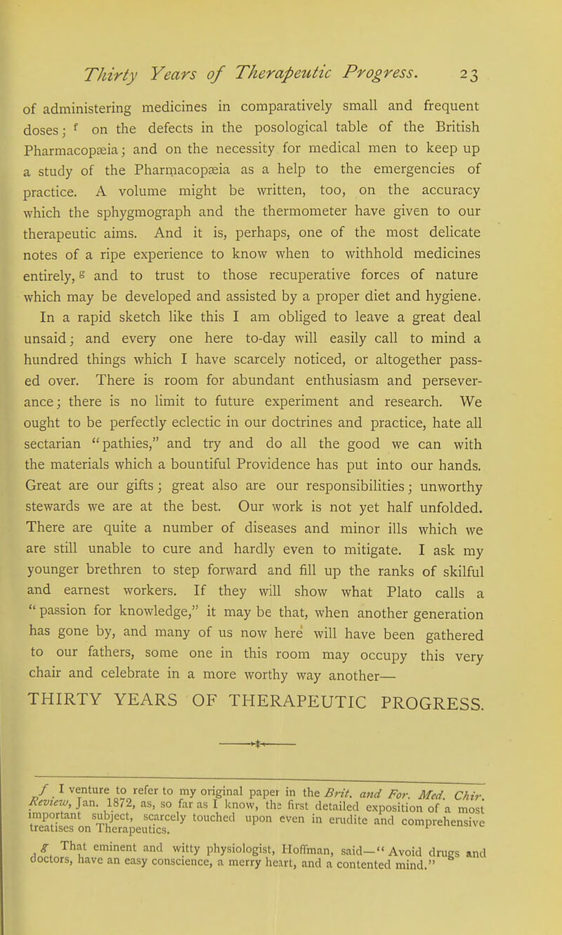 of administering medicines in comparatively small and frequent doses; ^ on the defects in the posological table of the British Pharmacopteia; and on the necessity for medical men to keep up a study of the Pharmacopteia as a help to the emergencies of practice. A volume might be written, too, on the accuracy which the sphygmograph and the thermometer have given to our therapeutic aims. And it is, perhaps, one of the most delicate notes of a ripe experience to know when to withhold medicines entirely, ° and to trust to those recuperative forces of nature which may be developed and assisted by a proper diet and hygiene. In a rapid sketch like this I am obliged to leave a great deal unsaid; and every one here to-day will easily call to mind a hundred things which I have scarcely noticed, or altogether pass- ed over. There is room for abundant enthusiasm and persever- ance; there is no limit to future experiment and research. We ought to be perfectly eclectic in our doctrines and practice, hate all sectarian pathies, and try and do all the good we can with the materials which a bountiful Providence has put into our hands. Great are our gifts; great also are our responsibilities; unworthy stewards we are at the best. Our work is not yet half unfolded. There are quite a number of diseases and minor ills which we are still unable to cure and hardly even to mitigate. I ask my younger brethren to step forward and fill up the ranks of skilful and earnest workers. If they will show what Plato calls a  passion for knowledge, it may be that, when another generation has gone by, and many of us now here will have been gathered to our fathers, some one in this room may occupy this very chair and celebrate in a more worthy way another— THIRTY YEARS OF THERAPEUTIC PROGRESS. / I venture to refer to my original paper in the Brit, and For. Med Chir Review, Jan. 1872, as, so far as I know, the first detailed exposition of a most important subject, scarcely touched upon even in erudite and comprehensive treatises on 1 hcrapeutics. g That eminent and witty physiologist, Hoffman, said—Avoid drugs and doctors, have an easy conscience, a merry heart, and a contented mind.