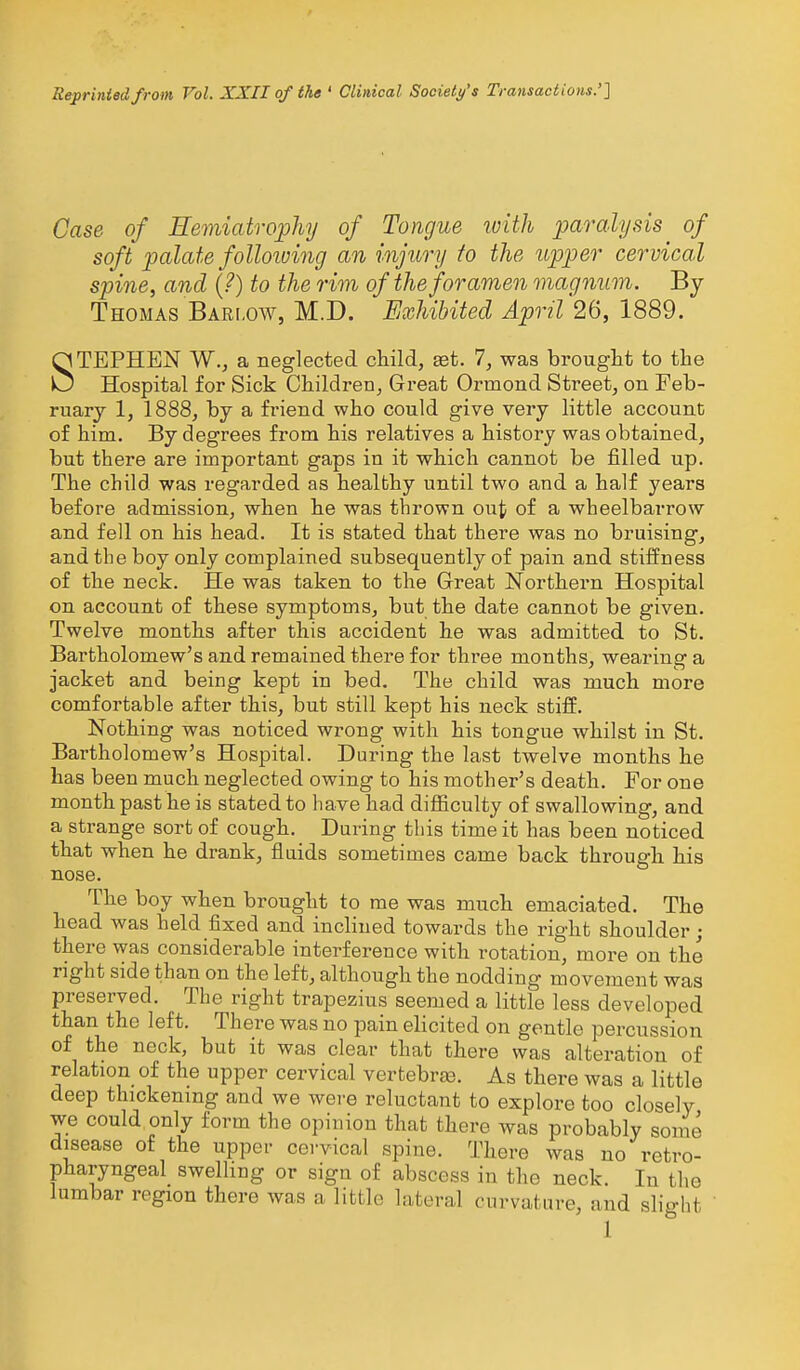 Reprinted from Vol. XXII of the ' Clinical Society's Transactions.'] Case of Hemiatrophy of Tongue luith paralysis of soft palate folloiving an injury to the upper cervical spine, and {?) to the rim of the foramen magnum. By Thomas Bari.ow, M.D. Exhibited April 26, 1889. STEPHEN W., a neglected child, set. 1, was brouglit to the Hospital for Sick Children, Great Ormond Street, on Feb- ruary 1, 1888, by a friend who could give very little account of him. By degrees from his relatives a history was obtained, but there are important gaps in it which cannot be filled up. The child was regarded as healthy until two and a half years before admission, when he was thrown out of a wheelbarrow and fell on his head. It is stated that there was no bruising, and the boy only complained subsequently of pain and stiifness of the neck. He was taken to the Great Northern Hospital on account of these symptoms, but the date cannot be given. Twelve months after this accident he was admitted to St. Bartholomew's and remained there for three months, wearing a jacket and being kept in bed. The child was much more comfortable after this, but still kept his neck stiff. Nothing was noticed wrong with his tongue whilst in St. Bartholomew's Hospital. During the last twelve months he has been much neglected owing to his mother's death. For one month past he is stated to have had difficulty of swallowing, and a strange sort of cough. Daring this time it has been noticed that when he drank, fluids sometimes came back through his nose. The boy when brought to me was much emaciated. The head was held fixed and inchued towards the right shoulder; there was considerable interference with rotation, more on the right side than on the left, although the nodding movement was preserved. The right trapezius seemed a little less developed than the left. There was no pain elicited on gentle percussion of the neck, but it was clear that there was alteration of relation of the upper cervical vertebrae. As there was a little deep thickening and we were reluctant to explore too closely we could only form the opinion that there was probably some disease of the upper cervical spine. There was no retro- pharyngeal swelhng or sign of abscess in the neck. In the lumbar region there was a little lateral curvature, and slight