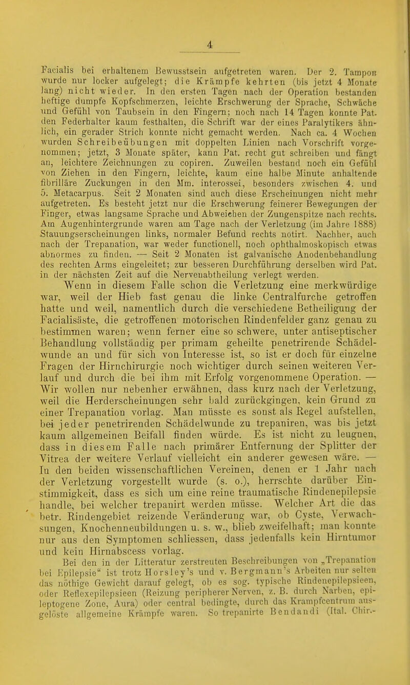 Facialis bei erhaltenem Bewusstsein aufgetreten waren. Der 2. Tampon wurde nur locker aufgelegt; die Krämpfe kehrten (bis jetzt 4 Monate lang) nicht wieder. In den ersten Tagen nach der Operation bestanden heftige dumpfe Kopfschmerzen, leichte Erschwerung der Sprache, Schwäche und Gefühl von Taubsein in den Fingern; noch nach 14 Tagen konnte Pat. den Federhalter kaum festhalten, die Schrift war der eines Paralytikers ähn- lich, ein gerader Strich konnte nicht gemacht werden. Nach ca. 4 Wochen wurden Schreibeübungen mit doppelten Linien nach Vorschrift vorge- nommen; jetzt, 3 Monate später, kann Pat. recht gut schreiben und fängt an, leichtere Zeichnungen zu copiren. Zuweilen bestand noch ein Gefühl von Ziehen in den Fingern, leichte, kaum eine halbe Minute anhaltende fibrilläre Zuckungen in den Mm. interossei, besonders zwischen 4. und ö. Metacarpus. Seit 2 Monaten sind auch diese Erscheinungen nicht mehr aufgetreten. Es besteht jetzt nur die Erschwerung feinerer Bewegungen der Finger, etwas langsame Sprache und Abweichen der Zungenspitze nach rechts. Am Augenhintergrunde waren am Tage nach der Verletzung (im Jahre 1888) Stauungserscheinungen links, normaler Befund rechts uotirt. Nachher, auch nach der Trepanation, war weder functionell, noch ophthalmoskopisch etwas abnormes zu finden. — Seit 2 Monaten ist galvanische Anodeubehandlung des rechten Arms eingeleitet; zur besseren Durchführung derselben wird Pat. in der nächsten Zeit auf die Nerveuabtheilung verlegt werden. Wenn in diesem Falle schon die Verletzung eine merkwürdige war, weil der Hieb fast genau die linke Centraifurche getroffen hatte und weil, namentlich durch die verschiedene Betheiligung der Facialisäste, die getroffenen motorischen Rindenfelder ganz genau zu bestimmen waren; wenn ferner eine so schwere, unter antiseptischer Behandlung vollständig per primam geheilte penetrirende Schädel- wunde an und für sich von Interesse ist, so ist er doch für einzelne Fragen der Hirnchirurgie noch wichtiger durch seinen weiteren Ver- lauf und durch die bei ihm mit Erfolg vorgenommene Operation. — Wir wollen nur nebenher erwähnen, dass kurz nach der Verletzung, weil die Herderscheinungen sehr bald zurückgingen, kein Grund zu einer Trepanation vorlag. Man müsste es sonst als Regel aufstellen, bei jeder penetrirenden Schädelwunde zu trepaniren, was bis jetzt kaum allgemeinen Beifall finden würde. Es ist nicht zu leugnen, dass in diesem Falle nach primärer Entfernung der Splitter der Vitrea der weitere Verlauf vielleicht ein anderer gewesen wäre. — lu den beiden wissenschaftlichen Vereinen, denen er 1 Jahr nach der Verletzung vorgestellt wurde (s. o.), herrschte darüber Ein- stimmigkeit, dass es sich um eine reine traumatische Rindenepilepsie handle, bei welcher trepanirt werden müsse. Welcher Art die das betr. Rindengebiet reizende Veränderung war, ob Cyste, Verwach- sungen, Knochenneubildungen u. s. w., blieb zweifelhaft; man konnte nur aus den Symptomen schliessen, dass jedenfalls kein Hirntumor und kein Hirnabscess vorlag. Bei den in der Litteratur zerstreuten Beschreibungen von „Trepanation bei Kpilepsie ist trotz Horsley's und v. Bergmanu's Arbeiten nur selten das nöthige Gewicht darauf gelegt, ob es sog. typische Rindenepilepsieen, oder Retlexcpilepsieen (Reizung peripherer Nerven, z. B. durch Narben, epi- leptogene Zone, Aura) oder central bedingte, durch das Krampfcentrum aus- gelöste allgeraeiiio Krämpfe waren. So trepanirte Bendandi (Ital. Chir.-