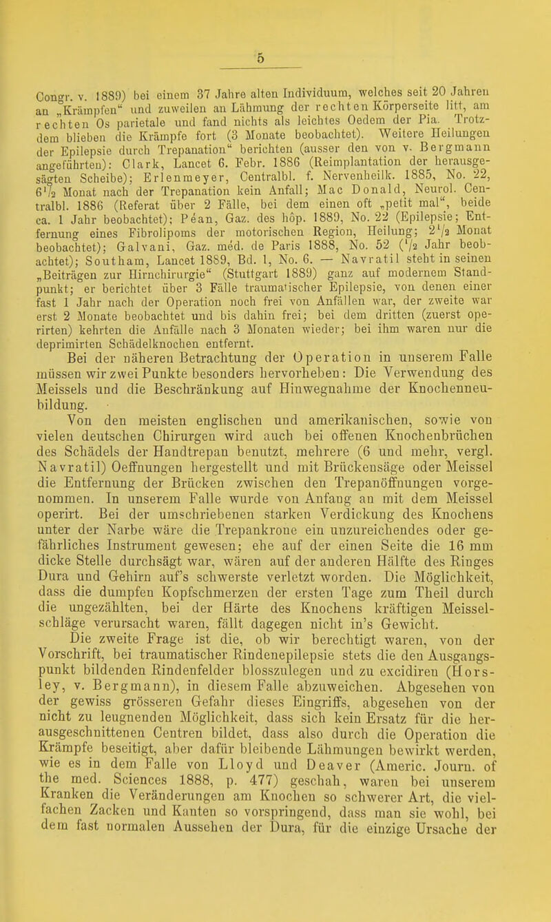 an Krämpfen und zuweilen an Lähmung der rechton Körperseite litt, am rechten Os parietale und fand nichts als leichtes Oedem der Pia. Trotz- dem blieben die Krämpfe fort (3 Monate beobachtet). Weitere Heilungen der Epilepsie durch Trepanation berichten (ausser den von v- Bergmann angeführten): Clark, Lancet 6. Febr. 1886 (Reimplantation der herausge- sägten Scheibe); Erlenmeyer, Centralbl. f. Nervenheilk. 1885, No. 22, G'/a Monat nach der Trepanation kein Anfall; Mac Donald, Neurol. Cen- tralbl. 1886 (Referat über 2 Fälle, bei dem einen oft ,petit mal, beide ca. 1 Jahr beobachtet); Pean, Gaz. des hop. 1889, No. 22 (Epilepsie; Ent- fernung eines Fibrolipoms der motorischen Region, Heilung; 2'/3 Monat beobachtet); Galvani, Gaz. med. de Paris 1888, No. 52 ('/a Jahr beob- achtet); Southam, Lancet 1889, Bd. 1, No. 6. — Navratil steht in seinen „Beiträgen zur Hirnchirurgie (Stuttgart 1889) ganz auf modernem Stand- punkt; er berichtet über 3 Fälle traumatischer Epilepsie, von denen einer fast 1 Jahr nach der Operation noch frei von Anfällen war, der zweite war erst 2 Monate beobachtet und bis dahin frei; bei dem dritten (zuerst ope- rirten) kehrten die Anfälle nach 3 Monaten wieder; bei ihm waren nur die deprimirten Schädelknochen entfernt. Bei der näheren Betrachtung der Operation in unserem Falle müssen wir zwei Punkte besonders hervorheben: Die Verwendung des Meisseis und die Beschränkung auf Hinwegnahme der Knochenneu- bildung. Von den meisten englischen und amerikanischen, sowie von vielen deutschen Chirurgen wird auch bei offenen Knochenbrüchen des Schädels der Handtrepan benutzt, mehrere (6 und mehr, vergl. Navratil) OefFnungen hergestellt und mit Brückensäge oder Meissel die Entfernung der Brücken zwischen den Trepanöfifnungen vorge- nommen. In unserem Falle wurde von Anfang an mit dem Meissel operirt. Bei der umschriebenen starken Verdickung des Knochens unter der Narbe wäre die Trepankrone ein unzureichendes oder ge- fährliches Instrument gewesen; ehe auf der einen Seite die 16 mm dicke Stelle durchsägt war, wären auf der anderen Hälfte des Ringes Dura und Gehirn auf's schwerste verletzt worden. Die Möglichkeit, dass die dumpfen Kopfschmerzen der ersten Tage zum Theil durch die ungezählten, bei der Härte des Knochens kräftigen Meissel- schläge verursacht waren, fällt dagegen nicht in's Gewicht. Die zweite Frage ist die, ob wir berechtigt waren, von der Vorschrift, bei traumatischer Rindenepilepsie stets die den Ausgangs- punkt bildenden Rindenfelder blosszulegen und zu excidiren (Hors- ley, v. Bergmann), in diesem Falle abzuweichen. Abgesehen von der gewiss grösseren Gefahr dieses Eingriffs, abgesehen von der nicht zu leugnenden Möglichkeit, dass sich kein Ersatz für die her- ausgeschnittenen Centren bildet, dass also durch die Operation die Krämpfe beseitigt, aber dafür bleibende Lähmungen bewirkt werden, wie es in dem Falle von Lloyd und Deaver (Americ. Journ. of the med. Sciences 1888, p. 477) geschah, waren bei unserem Kranken die Veränderungen am Knochen so schwerer Art, die viel- fachen Zacken und Kanten so vorspringend, dass man sie wohl, bei dem fast normalen Aussehen der Dura, für die einzige Ursache der