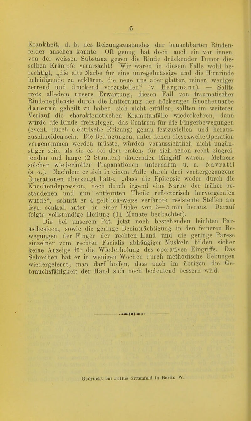 Krankheit, d. h. des Reizungszustandes der benachbarten Rinden- felder ansehen konnte. Oft genug hat doch auch ein von innen, von der weissen Substanz gegen die Rinde drückender Tumor die- selben Krämpfe verursacht! Wir waren in diesem Falle wohl be- rechtigt, „die alte Narbe für eine unregelraässige und die Hirnrinde beleidigende zu erklären, die neue uns aber glatter, reiner, weniger zerrend und drückend vorzustellen (v. Bergmann). — Sollte trotz alledem unsere Erwartung, diesen Fall von traumatischer Rindenepilepsie durch die Entfernung der höckerigen Knochennarbe dauernd geheilt zu haben, sich nicht erfüllen, sollten im weiteren Verlauf die charakteristischen Krampfaufälle wiederkehren, dann würde die Rinde freizulegen, das Centrum für die Fiugerbewegungeii (event. durcli elektrische Reizung) genau festzustellen und heraus- zuschneiden sein. Die Bedingungen, unter deneu diesezweiteOperatiou vorgenommen werden raüsste, würden voraussichtlich nicht ungüu- stiger sein, als sie es bei dem ersten, für sich schon recht eiugrei- fendeu und lange (2 Stunden) dauernden Eingriff waren. Mehrere solcher wiederholter Trepanationen unternahm u. a. Navratil (s. 0.). Nachdem er sich iu einem Falle durch drei vorhergegangene Operationen überzeugt hatte, „dass die Epilepsie weder durch die Knocheudepression, noch durch irgend eine Narbe der früher be- standenen und nun entfernten Theile reflectorisch hervorgerufen wurde, schnitt er 4 gelblich-weiss verfärbte resistente Stellen am Gyr. central, anter. iu einer Dicke von H—5 mm heraus. Darauf folgte vollständige Heilung (11 Monate beobachtet). Die bei unserem Fat. jetzt noch bestehenden leichten Par- ästhesieen, sowie die geringe Beeinträchtigung in den feineren Be- wegungen der Finger der rechten Hand und die geringe Parese einzelner vom rechten Facialis abhängiger Muskeln bilden sicher keine Anzeige für die Wiederholung des operativen Eingriffs. Das Schreiben hat er in wenigen Wochen durch methodische Uelningen wiedergelernt; man darf hoffen, dass auch im übrigen die Ge- brauchsfähigkeit der Hand sich noch bedeutend bessern wird. Gedruckt bui JuUus SUteufeld iu BuiUu W.