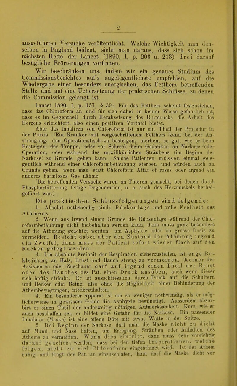 ausgeführten Versuche veröffentlicht. Welche Wichtigkeit man den- selben in England beilegt, sieht man daraus, dass sich schon im nächsten Hefte der Lancet (1890, I, p, 203 u. 213) drei darauf bezügliche Erörterungen vorfinden. Wir beschränken uns, indem wir ein genaues Studium des Commissionsberichtes aufs angelegentlichste empfehlen, auf die Wiedergabe einer besonders energischen, das Fettherz betreffenden Stelle und auf eine Uebersetzung der praktischen Schlüsse, zu denen die Commission gelangt ist. Lancet 1890, J, p. 157, § 39: Für das Fettherz scheint festzustehen, dass das Chloroform an und für sich dabei in keiner Weise gefährlich ist, dass es im Gegentheil durch Herabsetzung des Blutdrucks die Arbeit des Herzeus erleichtert, also einen positiven Vortheil bietet. Aber das Inhaliren von Chloroform ist nur eiu Theil der Procedur in der Praxis. Ein Kranker mit vorgeschrittenem Fettherz kann bei der An- strengung, den Operationstisch zu besteigen, sterben, so gut, wie er beim Besteigen der Treppe, oder vor Schreck beim Gedanken an Narkose oder Operation, oder während des unwillkürlichen Sträubens (im Beginn der Narkose) zu Grunde gehen kann. Solche Patienten müssen einmal gele- gentlich während einer Chloroformbetäubung sterben und würden auch zu Grunde gehen, wenn man statt Chloroform Attar of roses oder irgen«! eiu anderes harmloses Gas nähme. (Die betreffenden Versuche waren an Thiereu gemacht, bei denen durch Phosphorfütterung fettige Degeneration, u. a. auch des Herzmuskels herbei- geführt war.) Die praktischen Schlussfolgerungen sind folgende: 1. Absolut nothwendig sind: Rückenlage und volle Freiheit des Ath mens. 2. Wenn aus irgend einem Grunde die Rückenlage w'ährend der Chlo- roformbetäubung uicht beibehalten werden kann, dann muss ganz besonders auf die Athmung geachtet werden, um Asphyxie oder zu grosse Dosis zu vermeiden. Besteht dabei über den Zustand der Athmung irgend ein Zweifel, dann muss der Patient sofort wieder flach auf den Rücken gelegt werden. 3. Um absolute Freiheit der Respiration sicherzustellen, ist enge Be- kleidung an Hals, Brust und Bauch streng zu vermeiden. Keiner der Assistenten oder Zuschauer darf auf irgend einen Theil der Brust oder des Bauches des Pat. einen Druck ausüben, auch wenn dieser sich heftig sträubt. Er ist ausschliesslich durch Druck auf die Schultern und Becken oder Beine, also ohne die llöglichkeit einer Behinderung der Athembeweguugen, niederzuhalten. 4. Ein besonderer Apparat ist um so weniger nothweudig, als er mög- licherweise in gewissem Grade die Asphyxie begünstigt. Ausserdem absor- birt er einen Theil der anderweitig nöthigen Aufmerksamkeit. Kurz, wie er auch beschaffen sei, er bildet eine Gefahr für die Narkose. Ein passender Inhalator (Maske) ist eine offene Düte mit etwas Watte in der Spitze. 5. Bei Beginn der Narkose darf man die Maske nicht zu dicht auf Mund und Nase halten, um Erregung, Sträuben oder Anhalten des Athems zu vermeiden. Wenn dies eintritt, dann rauss sehr vorsichtig darauf geachtet werden, dass bei den tiefen Inspirationen, welche folgen, nicht zu viel Chloroform eiugeathmet wird. Ist der Athera ruhig, und fängt der Pat. au einzuschlafen, liaun darf die Maske dicht vor
