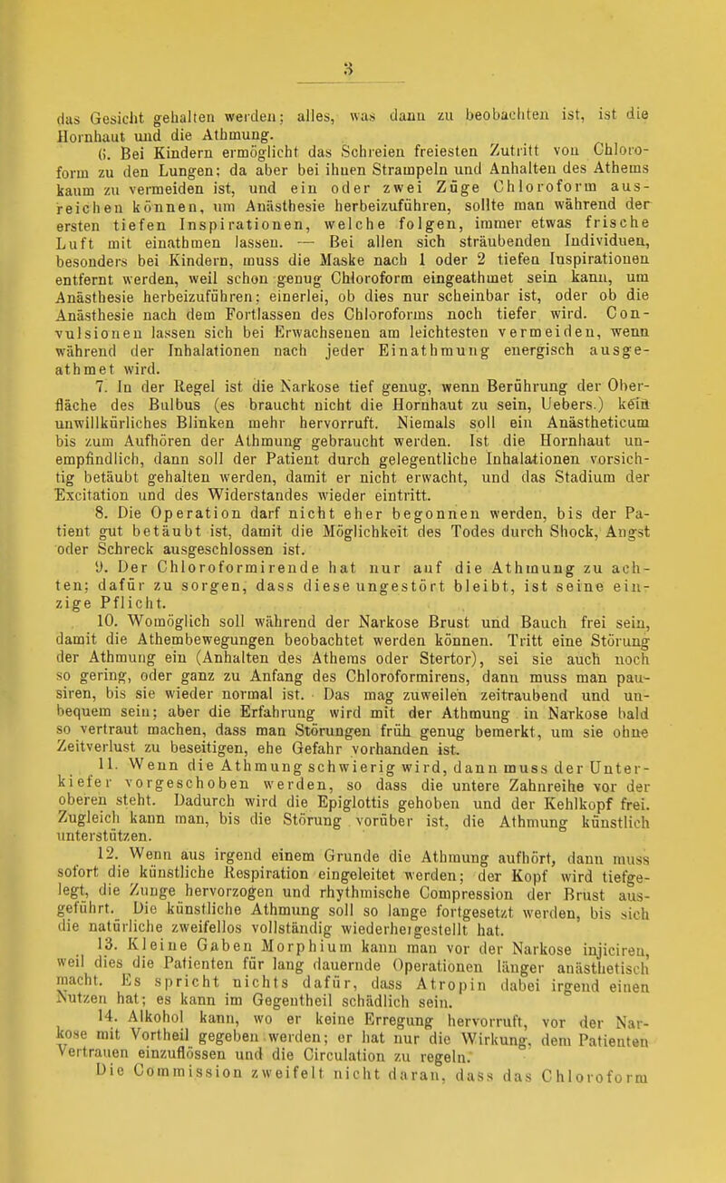 das Gesicht gehalten werden; alles, was dann zu beobachten ist, ist die Hornhaut und die Athmung. (). Bei Kindern ermöglicht das Schreien freiesten Zutritt von Chloro- form zu den Lungen: da aber bei ihnen Strampeln und Anhalten des Athems kaum zu vermeiden ist, und ein oder zwei Züge Chloroform aus- reichen können, um Anästhesie herbeizuführen, sollte man während der ersten tiefen Inspirationen, welche folgen, immer etwas frische Luft mit einathmen lassen. — Bei allen sich sträubenden Individuen, besonders bei Kindern, muss die Maske nach 1 oder 2 tiefen Inspirationen entfernt werden, weil schon genug Chloroform eingeathmet sein kann, um Anästhesie herbeizuführen; einerlei, ob dies nur scheinbar ist, oder ob die Anästhesie nach dem Fortlassen des Chloroforms noch tiefer wird. Con- vulsioneu lassen sich bei Erwachsenen am leichtesten vermeiden, wenn während der Inhalationen nach jeder Einathmung energisch ausge- athmet wird. 7. In der Regel ist die Narkose tief genug, wenn Berührung der Ober- fläche des Bulbus (es braucht nicht die Hornhaut zu sein, Uebers.) kein unwillkürliches Blinken mehr hervorruft. Niemals soll ein Anästheticum bis zum Aufhören der Älhmung gebraucht werden. Ist die Hornhaut un- empfindlich, dann soll der Patient durch gelegentliche Inhalationen vorsich- tig betäubt gehalten werden, damit er nicht erwacht, und das Stadium der Exaltation und des Widerstandes wieder eintritt. 8. Die Operation darf nicht eher begonnen werden, bis der Pa- tient gut betäubt ist, damit die Möglichkeit des Todes durch Shock, Angst oder Schreck ausgeschlossen ist. y. Der Chloroformirende hat nur auf die Athmung zu ach- ten; dafür zu sorgen, dass diese ungestört bleibt, ist seine ein- zige Pflicht. 10. Womöglich soll während der Narkose Brust und Bauch frei sein, damit die Athembewegungen beobachtet werden können. Tritt eine Störung der Athmung ein (Anhalten des Athems oder Stertor), sei sie auch noch so gering, oder ganz zu Anfang des Chloroformirens, dann muss man pau- siren, bis sie wieder normal ist. Das mag zuweilen zeitraubend und un- bequem sein; aber die Erfahrung wird mit der Athmung in Narkose bald so vertraut machen, dass man Störungen früh genug bemerkt, um sie ohne Zeitverlust zu beseitigen, ehe Gefahr vorhanden ist. 11. Wenn die Athmung schwierig wird, dann muss der Unter- kiefer vorgeschoben werden, so dass die untere Zahnreihe vor der oberen steht. Dadurch wird die Epiglottis gehoben und der Kehlkopf frei. Zugleich kann man, bis die Störung vorüber ist, die Athmung künstlich unterstützen. 12. Wenn aus irgend einem Grunde die Athmung aufhört, dann muss sofort die künstliche Respiration eingeleitet werden; der Kopf wird tiefge- legt, die Zunge hervorzogen und rhythmische Compression der Brust aus- geführt. Die künstliche Athmung soll so lange fortgesetzt werden, bis sich die natürliche zweifellos vollständig wiederheigestellt hat. 13. Kleine Gaben Morphium kann man vor der Narkose injicireu weil dies die Patienten für lang dauernde Operationen länger anästlietisch macht. Es spricht nichts dafür, dass Atropin dabei irgend einen Nutzen hat; es kann im Gegeutheil schädlich sein. 14. Alkohol kann, wo er keine Erregung hervorruft, vor der Nar- kose mit Vortheil gegeben werden; er hat nur die Wirkung, dem Patienten Vertrauen einzuflössen und die Circulation zu regeln.' Die Commission zweifelt nicht daran, dass das Chloroform