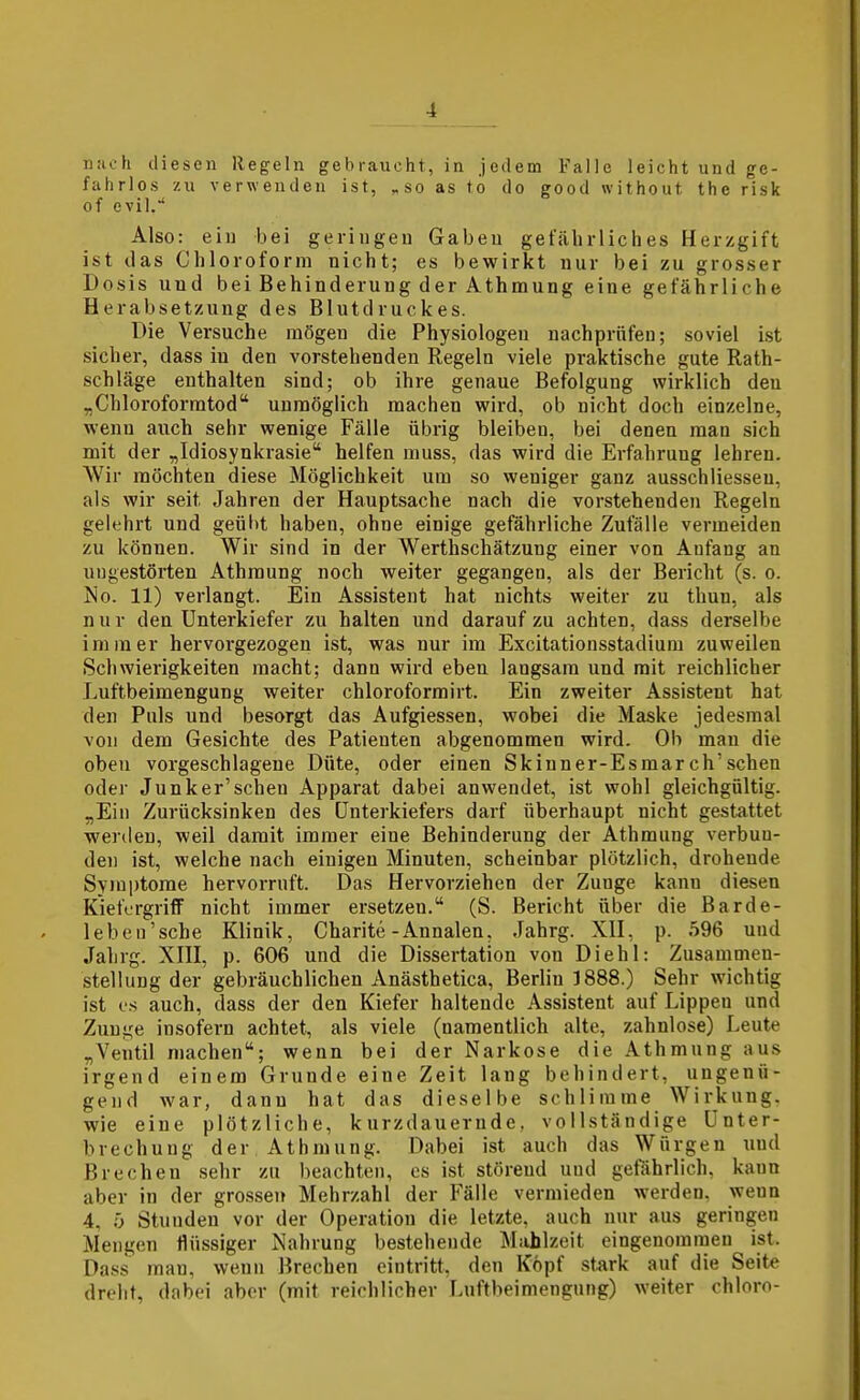 nach diesen Regeln gebraucht, in jedem Falle leicht und ge- fahrlos zu verwenden ist, ^so as fo do good without the risk of evil/ Also: ein bei geringen Gaben gefährliches Herzgift ist das Chloroform nicht; es bewirkt nur bei zu grosser Dosis und bei Behinderung der Athmung eine gefährliche Herabsetzung des Blutdruckes. Die Versuche mögen die Physiologen nachprüfen; soviel ist sicher, dass in den vorstehenden Regeln viele praktische gute Rath- schläge enthalten sind; ob ihre genaue Befolgung wirklich den „Chloroforratod unmöglich machen wird, ob nicht doch einzelne, wenn auch sehr wenige Fälle übrig bleiben, bei denen man sich mit der „Idiosynkrasie helfen muss, das wird die Erfahrung lehren. AVir möchten diese Möglichkeit um so weniger ganz ausschliesseu, als wir seit Jahren der Hauptsache nach die vorstehenden Regeln gelehrt und geübt haben, ohne einige gefährliche Zufälle vermeiden zu können. Wir sind in der Werthschätzung einer von Anfang an ungestörten Athmung noch weiter gegangen, als der Bericht (s. o. No. 11) verlangt. Ein Assistent hat nichts weiter zu thun, als n u r den Unterkiefer zu halten und darauf zu achten, dass derselbe immer hervorgezogen ist, was nur im Excitationsstadium zuweilen Schwierigkeiten macht; dann wird eben langsam und mit reichlicher Luftbeimengung weiter chloroformirt. Ein zweiter Assistent hat den Puls und besorgt das Aufgiessen, wobei die Maske jedesmal von dem Gesichte des Patienten abgenommen wird. Ob man die oben vorgeschlagene Düte, oder einen Skinner-Esmar ch'sehen oder Junker'scheu Apparat dabei anwendet, ist wohl gleichgültig. „Ein Zurücksinken des Unterkiefers darf überhaupt nicht gestattet werden, weil damit immer eine Behinderung der Athmung verbun- den ist, welche nach einigen Minuten, scheinbar plötzlich, drohende Syinptome hervorruft. Das Hervorziehen der Zunge kann diesen KiefcrgrifF nicht immer ersetzen. (S. Bericht über die Barde- lebeu'sche Klinik, Charite-Annalen, Jahrg. XII, p. 596 und Jahrg. XIII, p. 606 und die Dissertation von Diehl: Zusammen- stellung der gebräuchlichen Anästhetica, Berlin 3888.) Sehr wichtig ist OS auch, dass der den Kiefer haltende Assistent auf Lippen und Zunge insofern achtet, als viele (namentlich alte, zahnlose) Leute „Ventil machen; wenn bei der Narkose die Athmung aus irgend einem Grunde eine Zeit lang behindert, ungenü- gend war, dann hat das dieselbe schlimme Wirkung, wie eine plötzliche, kurzdauernde, vollständige Unter- brechung der Athmung. Dabei ist auch das Würgen und Brechen sehr zu beachten, es ist störend und getahrlich, kann aber in der grossen Mehrzahl der Fälle vermieden werden, wenn 4, ö Stunden vor der Operation die letzte, auch nur aus geringen Mengen flüssiger Nahrung bestehende Miihlzeit eingenommen ist. Da.ss man, wenn Brechen eintritt, den Köpf stark auf die Seite dreht, dabei aber (mit reichlicher Lnftbeimengung) weiter chloro-