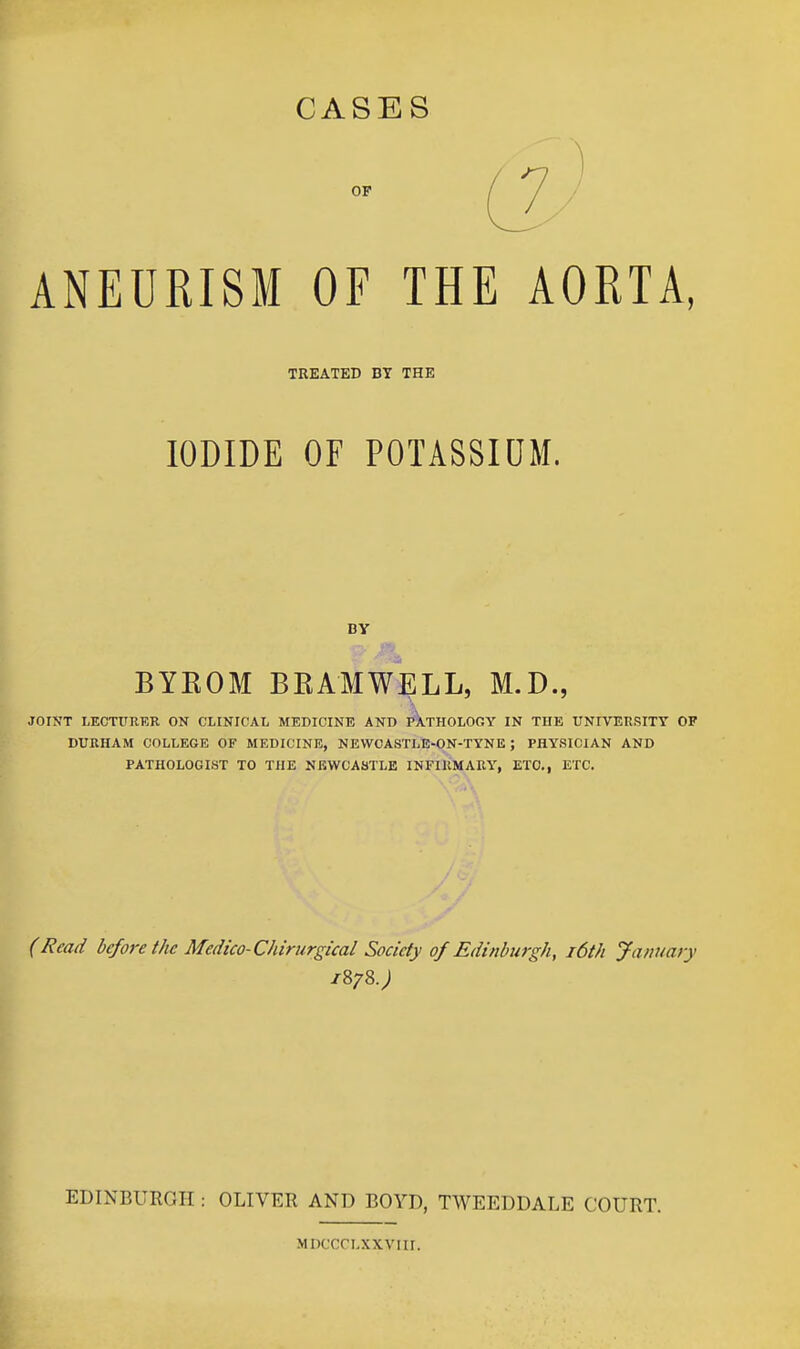 CASES ANEURISM OF THE AORTA, TREATED BY THE IODIDE OF POTASSIOM. BYKOM BKAMWELL, M.D., JOINT LECTURER ON CLINICAL MEDICINE AND PATHOLOGY IN THE UNIVERSITY OF DURHAM COLLEGE OF MEDICINE, NEWCASTLE-QN-TYNE; PHYSICIAN AND PATHOLOGIST TO THE NEWCASTLE INFIRMARY, ETC., ETC. (Read before the Medico-Chirurgical Society of Edinburgh, i6th Jamiary EDINBURGH : OLIVER AND BOYD, TWEEDDALE COURT. MDCCOLXXVIir.