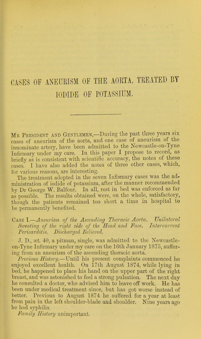 CASES OF ANEURISM OF THE AORTA, TREATED BY IODIDE OF POTASSIUM. Mr President and Gentlemen,—During the past three years six cases of aneurism of the aorta, and one case of aneurism of the innominate artery, have been admitted to the Newcastle-on-Tyne Infirmary under my care. In this paper I propose to record, as briefly as is consistent with scientific accuracy, the notes of these cases. I have also added the notes of three other cases, which, for various reasons, are interesting. The treatment adopted in the seven Infii)mary cases was the ad- ministration of iodide of potassium, after the manner recommended by Dr George W. Balfour. In all, rest in bed was enforced as far as possible. The results obtained were, on the whole, satisfactory, though the patients remained too short a time in hospital to be permanently benefited. Case I.—Aneurism of the Ascending Thoracic Aorta. Unilateral Svjeating of the right side of the Head and Face. Intercurrent Pericarditis. Discharged Believed. J. D., £et. 40, a pitman, single, was admitted to the l^ewcastle- on-Tyne Infirmary under my care on the 16th January 1875, suffer- ing from an aneurism of the ascending thoracic aorta. Previous History.—Until his present complaints commenced he enjoyed excellent health. On 17th August 1874, while lying in bed, he happened to place his hand on the upper part of the right breast, and was astonished to feel a strong pulsation. The next day he consulted a doctor, who advised him to leave off work. He has been under medical treatment since, but has got worse instead of better. Previous to August 1874 he suffered for a year at least from pain in the left shoulder-blade and shoulder. Nine years ago he hud syphilis. Family History unimportant.