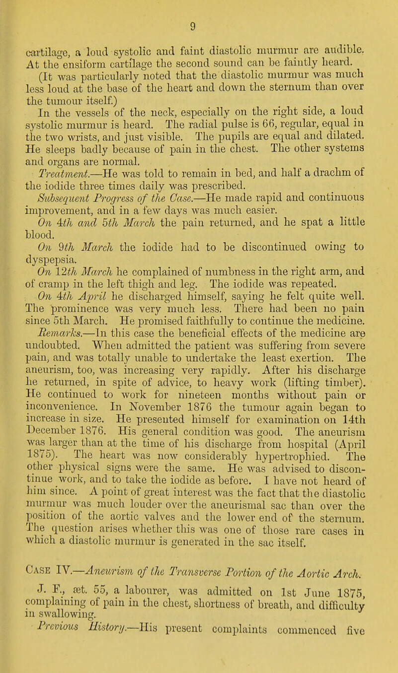 cartilage, a loud systolic and faint diastolic murmur are audible. At the ensiform cartilage the second sound can be faintly heard. (It was particularly noted that the diastolic murmur was much less loud at the base of the heart and down the sternum than over the tumour itself.) In the vessels of the neck, especially on the right side, a loud systolic murmur is heard. The radial pulse is 66, regular, equal in the two wrists, and just visible. The pupils are equal and dilated. He sleeps badly because of pain in the chest. The other systems and organs are normal. Treatment.—He was told to remain in bed, and half a drachm of the iodide three times daily was prescribed. Siibseqicent Progress of the Case.—He made rapid and continuous improvement, and in a few days was much easier. On Uh and 5th March the pain returned, and he spat a little blood. On 9 th March the iodide had to be discontinued owing to dyspepsia. On 12th March he complained of numbness in the right arm, and of cramp in the left thigh and leg. The iodide was repeated. On 4:th April he discharged himself, saying he felt quite well. The prominence was very much less. There had been no pain since 5th March. He promised faithfully to continue the medicine. Remarks.—In this case the beneficial effects of the medicine are undoubted. When admitted the patient was suffering from severe pain, and was totally unable to undertake the least exertion. The aneurism, too, was increasing very rapidly. After his discharge he returned, in spite of advice, to heavy work (lifting timber). He continued to work for nineteen months without pain or inconvenience. In November 1876 the tumour again began to increase in size. He presented himself for examination on 14th December 1876. His general condition was good. The aneurism was larger than at the time of his discharge from hospital (April 1875). The heart was now considerably hypertrophied. The other physical signs were the same. He was advised to discon- tinue work, and to take the iodide as before. I have not heard of him since. A point of gTeat interest was the fact that the diastolic murmur was much louder OA'^er the aneurismal sac than over the position of the aortic valves and the lower end of the sternum. The question arises whether this was one of those rare cases in which a diastolic murmur is generated in the sac itself. Case TV.—Anetorism of the Transverse Portion of the Aortic Arch. J. R, £et. 55, a labourer, was admitted on 1st June 1875 complaining of pain in the chest, shortness of breath, and difficidty in swallowing. Prcviov.s History.—His present complaints commenced five