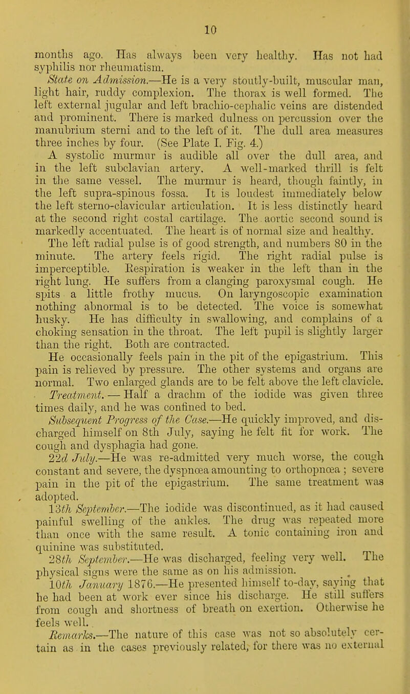 months ago. Has always been very healthy. Has not had sy})lulis nor rlieuniatism. State on Admission.—He is a very stoutly-built, muscular man, light hair, rudely complexion. The thorax is well formed. The left external jugular and left bracliio-cephalic veins are distended and prominent. There is marked dulness on percussion over the manubrium sterni and to the left of it. The dull area measures three inches by four. (See Plate I. Fig. 4.) A systolic murmur is audible all over the dull area, and in the left subclavian artery. A well-marked thrill is felt in the same vessel. The murmur is heard, though faintly, in the left supra-spinous fossa. It is loudest immediately below the left sterno-clavicular articulation. It is less distinctly heard at the second right costal cartilage. The aortic second sound is markedly accentuated. The heart is of normal size and healthy. The left radial pulse is of good strength, and numbers 80 in the minute. The artery feels rigid. The right radial pulse is imperceptible. Eespiration is weaker in the left than in the right lung. He suffei-s fi'om a clanging paroxysmal cough. He spits a little frothy mucus. On laryngoscopic examination nothing abnormal is to be detected. The voice is somewhat husky. He has difficulty in swallowing, and complains of a choking sensation in the throat. The left pupil is slightly larger than the right. Both are contracted. He occasionally feels pain in the pit of the epigastrium. This pain is relieved by pressure. The other systems and organs are normal. Two enlarged glands are to be felt above the left clavicle. Treatment. — Half a drachm of the iodide was given three times daily, and he was confined to bed. Subsequent Progress of the Case.—He quickly improved, and dis- charged himself on 8th July, saying he felt fit for wovk. The cough and dysphagia had gone. 22(1 July.—He was re-admitted very much worse, the cough constant and severe, the dyspnoea amounting to orthopnea ; severe pain in the pit of the epigastrium. The same treatment was , adopted. I'Sth Sejjteniber.—The iodide was discontinued, as it had caused painful swelling of the ankles. The drug was repeated more than once with the same result. A tonic containing iron and quinine was substituted. 2%th September.—Rq was discharged, feeling very well. The physical signs were the same as on his admission. mil January 1876.—He presented himself to-day, saying that he had been at work ever since his discharge. He still sufters from cough and shortness of breath on exertion. Otherwise he feels well. Remarlcs.—ThQ nature of this case was not so absolutely cer- tain as in the cases previously related, for tiiere was no external