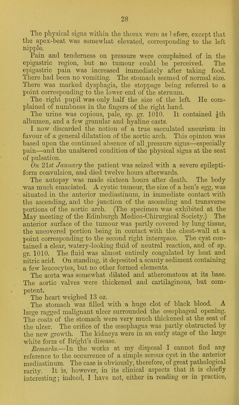 The physical signs within the thorax were as 1 efore, except tliat the apex-beat was somewhat elevated, corresponding to the left nipple. Pain and tenderness on pressure were complained of in the epigastric region, but no tumour could be perceived. The epigastric pain was increased immediately after taking food. There had been no vomiting. The stomach seemed of normal size. There was marked dysphagia, the stoppage being referred to a point corresponding to the lower end of the sternum. The right pupil was only half the size of the left. He com- plained of numbness in the fingers of the right hand. The urine was copious, pale, sp. gr. 1010. It contained -J^th albumen, and a few granular and hyaline casts. I now discarded the notion of a true sacculated aneurism in favour of a general dilatation of the aortic arch. This opinion was based upon the continued absence of all pressure signs—especially pain—and the unaltered condition of the physical signs at the seat of pulsation. On 21st January the patient was seized with a severe epilepti- form convulsion, and died twelve hours afterwards. The autopsy was made sixteen hours after death. The body was much emaciated. A cystic tumour, the size of a hen's egg, was situated in the anterior mediastinum, in immediate contact with the ascending, and the junction of the ascending and transverse portions of the aortic arch. (The specimen was exhibited at the May meeting of the Edinburgh Medico-Chirurgical Society.) The anterior surface of the tumour was partly covered by lung tissue, the uncovered portion being in contact with the chest-wall at a point corresponding to the second right interspace. The cyst con- tained a clear, watery-looking fluid of neutral reaction, and of sp. gr. 1010. The fluid was almost entirely coagulated by heat and nitric acid. On standing, it deposited a scanty sediment containing a few leucocytes, but no other formed elements. The aorta was somewhat dilated and atheromatous at its base. The aortic valves were thickened and cartilaginous, but com- petent. The heart weighed 13 oz. The stomach was filled with a huge clot of black blood. A large ragged malignant ulcer surrounded the oesophageal opening. The coats of the stomach were very much thickened at the seat of the ulcer. The orifice of the oesophagus was partly obstructed by the new growth. The kidneys were in an early stage of the large white form of Blight's disease. BemarJcs.—In the works at my disposal I cannot find any reference to the occurrence of a simple serous cyst in the anterior mediastinum. The case is obviously, therefore, of great pathological rarity. It is, however, in its clinical aspects that it is chiefly interesting; indeed, I have not, either in reading or in practice,