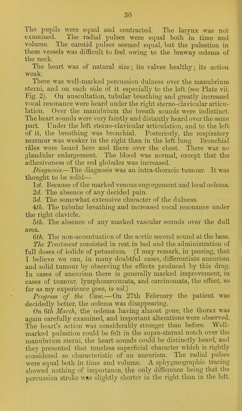 The pupils were eipial and contracted. Tlie larynx was not examined. The radial pulses were equal both in time and volume. The carotid pulses seemed equal, but the pulsation in these vessels was difficult to feel owing to the brawny oedema of the neck. The heart was of natural size; its valves healthy; its action weak. There was well-marked percussion dulness over the manubrium sterni, and on each side of it especially to the left (see Plate vii. Fig. 2). On auscultation, tubular breathing and greatly increased vocal resonance were heard under the right sterno-clavicular articu- lation. Over the manubrium the breath sounds were indistinct. The heart sounds were very faintly and distantly heard over the same part. Under the left sterno-clavicular articulation, and to the left of it, the breathing was bronchial. Posteriorly, the respu-atory murmur was weaker in the right than in the left lung. Bronchial rales were heard here and tliere over the chest. There was no glandular enlargement. The blood was normal, except that the adhesiveness of the red globules was increased. JDiagriosis.—The diagnosis was an intra-thoracic tumour. It was thought to be solid— 1st. Because of the marked venous engorgement and local cedema. 2d. The absence of any decided pain. od. The somewhat extensive character of the dulness. 4:th. The tubular breathing and increased vocal resonance under the right clavicle. 5th. The absence of any marked vascular sounds over the dull area, 6th. The non-accentuation of the aortic second sound at the base. The Treatment consisted in rest in bed and the administration of full doses of iodide of potassium. (I may remark, in passing, that I believe we can, in many doulDtfid cases, differentiate aneurism and solid tumour by observing the effects produced by this drug. In cases of aneurism there is generally marked improvement, in cases of tumour, lymphosarcomata, and carcinomata, the effect, so far as my experience goes, is nil.) Progress of the Case.—On 27th February the patient was decidedly better, the oedema was disappearing. On 6th March, the cedema having almost gone, the thorax was again carefully examined, and important alterations were obse^^'ed. The heart's action was considerably stronger than before. Well- marked pulsation could be felt in the supra-sternal notch over tlie manubrium sterni, the heart sounds coxdd be distinctly heard, and they presented that toneless superficial character which is rightly considered so cliaracteristic of an aneurism. The radial pulses were equal both in time and volume. A sphygmographic tracing showed nothing of im]jortauce, the only difference being that the percussion stroke was slightly shorter in the right than in the left.