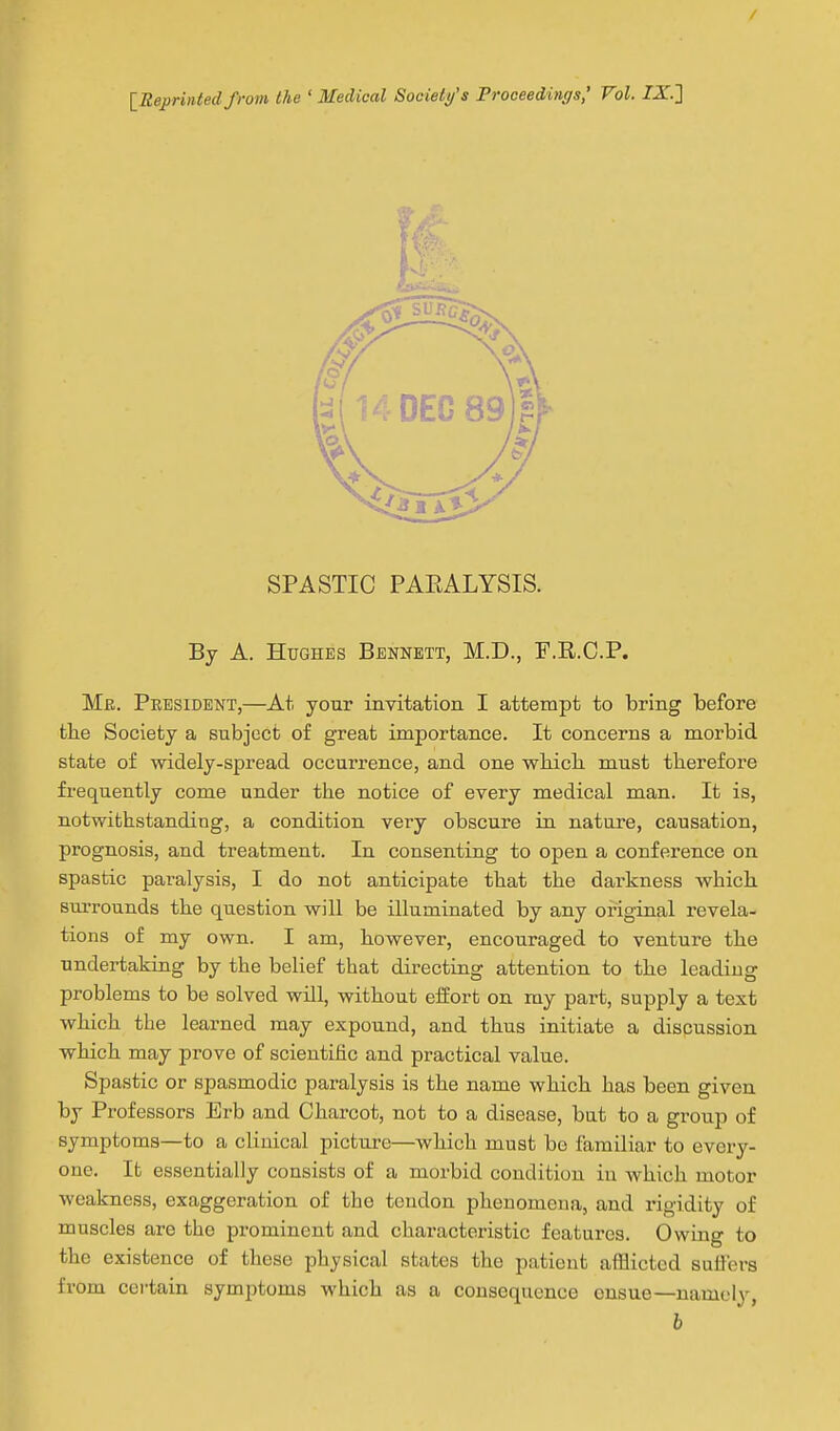 [Reprinted from the ' Medical Society's Proceedings,' Vol. IX] SPASTIC PAEALYSIS. By A. Hughes Bennett, M.D., F.E.C.P. Me. President,—At your invitation I attempt to bring before the Society a subject of great importance. It concerns a morbid state of widely-spread occurrence, and one wMcli must therefore frequently come under the notice of every medical man. It is, notwithstanding, a condition very obscure in nature, causation, prognosis, and treatment. In consenting to open a conference on spastic paralysis, I do not anticipate that the darkness which surrounds the question will be illuminated by any original revela- tions of my own. I am, however, encouraged to venture the undertaking by the belief that directing attention to the leading problems to be solved will, without effort on my part, supply a text which the learned may expound, and thus initiate a discussion which may prove of scientific and practical value. Spastic or spasmodic paralysis is the name which has been given by Professors Erb and Charcot, not to a disease, but to a group of symptoms—to a clinical picture—which must be familiar to every- one. It essentially consists of a morbid condition in which motor weakness, exaggeration of the tendon phenomena, and rigidity of muscles are the prominent and characteristic features. Owing to the existence of these physical states the patient afflicted suffers from certain symptoms which as a consequence ensue—namely, h