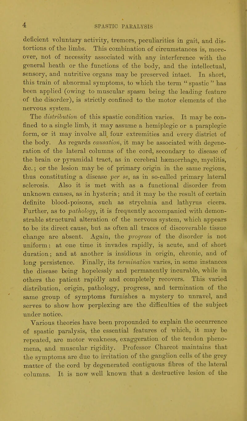 deficient voluntary activity, tremors, peculiarities in gait, and dis- tortions of tlie limbs. This combination of circumstances is, more- over, not of necessity associated witb any interference with the general heath or the functions of the body, and the intellectual, sensory, and nutritive organs may be preserved intact. In short, this train of abnormal symptoms, to which the term  spastic  has been applied (owing to muscular spasm being the leading feature of the disorder), is strictly confined to the motor elements of the neiTOus system. The distribution of this spastic condition varies. It may be con- fined to a single limb, it may assume a hemiplegic or a paraplegic form, or it may involve aU four extremities and every district of the body. As regards causation, it may be associated with degene- ration of the lateral columns of the cord, secondary to disease of the brain or pyramidal tract, as in cerebral haemorrhage, myelitis, &c.; or the lesion may be of primary origin in the same regions, thus constituting a disease per se, as in so-called primary lateral sclerosis. Also it is met with as a functional disorder from unknown causes, as in hysteria; and it may be the result of certain definite blood-poisons, such as strychnia and lathyrus cicera. Further, as to pathology, it is frequently accompanied with demon- strable structural alteration of the nervous system, which appears to be its direct cause, but as often all traces of discoverable tissue change are absent. Again, the progress of the disorder is not uniform: at one time it invades rapidly, is acute, and of shoi-t duration; and at another is insidious in origin, chronic, and of long persistence. Finally, its termination varies, in some instances the disease being hopelessly and permanently incurable, while in others the patient rapidly and completely recovers. This varied distribution, origin, pathology, progress, and termination of the same group of symptoms furnishes a mystery to unravel, and serves to show how perplexing are the difficulties of the subject under notice. Various theories have been propounded to explain the occurrence of spastic paralysis, the essential features of Avhich, it may be repeated, are motor weakness, exaggeration of the tendon pheno- mena, and muscular rigidity. Professor Charcot maint-ains that the symptoms are duo to irritation of the ganglion cells of the grey matter of the cord by degenerated contiguous fibres of the lateral columns. It is now well known that a destructive lesion of the