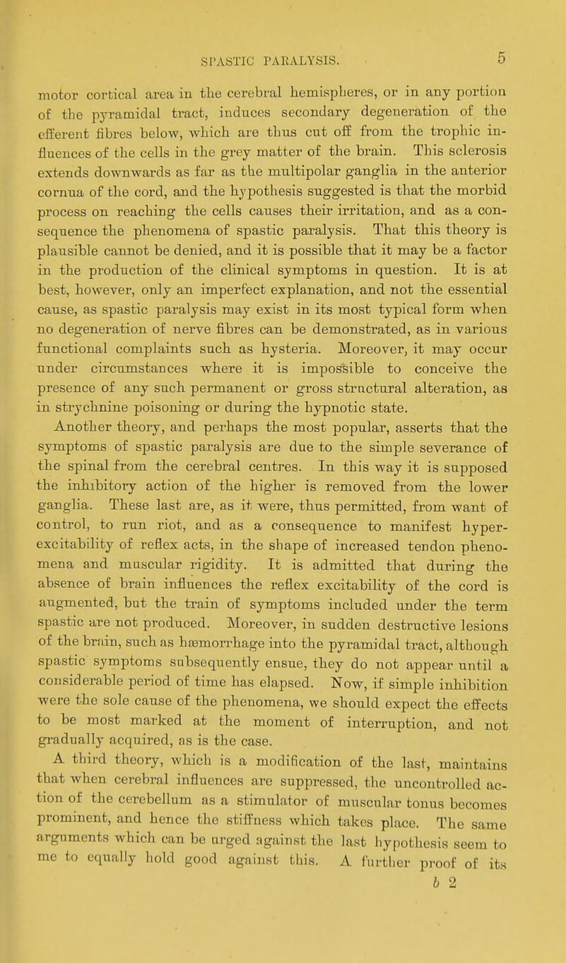 motor cortical area in the cerebral hemispheres, or in any portion of the pyramidal tract, induces secondary degeneration of the efferent fibres below, which are thus cut off from the trophic in- fluences of the cells in the grey matter of the brain. This sclerosis extends downwards as far as the multipolar ganglia in the anterior cornua of the cord, and the hypothesis suggested is that the morbid process on reaching the cells causes their irritation, and as a con- sequence the phenomena of spastic paralysis. That this theory is plausible cannot be denied, and it is possible that it may be a factor in the production of the clinical symptoms in question. It is at best, however, only an imperfect explanation, and not the essential cause, as spastic paralysis may exist in its most typical form when no degeneration of nerve fibres can be demonstrated, as in various functional complaints such as hysteria. Moreover, it may occur under circumstances where it is impossible to conceive the presence of any such permanent or gross structural alteration, as in strychnine poisoning or during the hypnotic state. Another theory, and perhaps the most popular, asserts that the symptoms of spastic paralysis are due to the simple severance of the spinal from the cerebral centres. In this way it is supposed the inhibitory action of the higher is removed from the lower ganglia. These last are, as it were, thus permitted, from want of control, to run riot, and as a consequence to manifest hyper- excitability of reflex acts, in the shape of increased tendon pheno- mena and mascidar rigidity. It is admitted that during the absence of brain influences the reflex excitability of the cord is augmented, but the train of symptoms included under the term spastic are not produced. Moreover, in sudden destructive lesions of the brain, such as htemorrhage into the pyramidal tract, although spastic symptoms subsequently ensue, they do not appear until a considerable period of time has elapsed. Now, if simple inhibition were the sole cause of the phenomena, we should expect the effects to be most marked at the moment of interruption, and not gi-adually acquired, as is the case. A third theory, which is a modification of the last, maintains that when cerebral influences arc suppressed, the uncontrolled ac- tion of the cerebellum as a stimulator of muscular tonus becomes prominent, and hence the stiffness which takes place. The same arguments which can be urged against the last hypothesis seem to me to equally hold good against this. A I'urther proof of its b 2