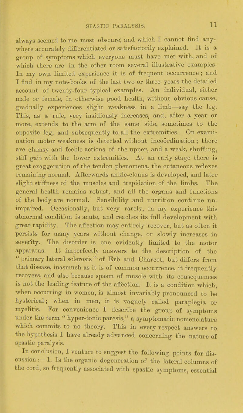 always seemod to me most obscure; and wliich I cannot find any- where accm-ately differentiated or satisfactorily explained. It is a group of symptoms which everyone must have met with, and of which there are in the other room several illustrative examples. In my own limited experience it is of frequent occurrence ; and I find in my note-books of the last two or three years the detailed account of twenty-four typical examjjles. An individual, either male or female, in otherwise good health, without obvious cause, gradually experiences slight weakness in a limb—say the leg. This, as a rule, very insidiously increases, and, after a year or more, extends to the arm of the same side, sometimes to the opposite leg, and subsequently to all the extremities. On exami- nation motor weakness is detected without incoordination ; there are clumsy and feeble actions of the upper, and a weak, shufiiing, stilF gait with the lower extremities. At an early stage there is great exaggeration of the tendon phenomena, the cutaneous reflexes remaining normal. Afterwards ankle-clonus is develoiDed, and later slight stiifness of the muscles and trepidation of the limbs. The general health remains robust, and all the organs and functions of the body are normal. Sensibility and nutrition continue un- impaired. Occasionally, but very rai'ely, in my experience this abnormal condition is acute, and reaches its full development with great rapidity. The affection may entirely recover, but as often it persists for many years without change, or slowly increases in sevet'ity. The disorder is one evidently limited to the motor apparatus. It imperfectly answers to the description of the  primary lateral sclerosis  of Erb and Charcot, but differs from that disease, inasmuch as it is of common occuiTence, it frequently recovers, and also because spasm of muscle with its consequences is not the leading feature of the affection. It is a condition which, when occurring in women, is almost invariably pronounced to be hysterical; when in men, it is vaguely called paraplegia or myelitis. For convenience I describe the group of symptoms under the term  hyper-tonic paresis, a symptomatic nomenclature which commits to no theory. This in every respect answers to the hypothesis I have already advanced concerning the nature of spastic paralysis. In conclusion, I venture to suggest the following points for dis- cussion :—1. Is the organic degeneration of the lateral columns of the cord, so frequently associated with spastic symptoms, essential