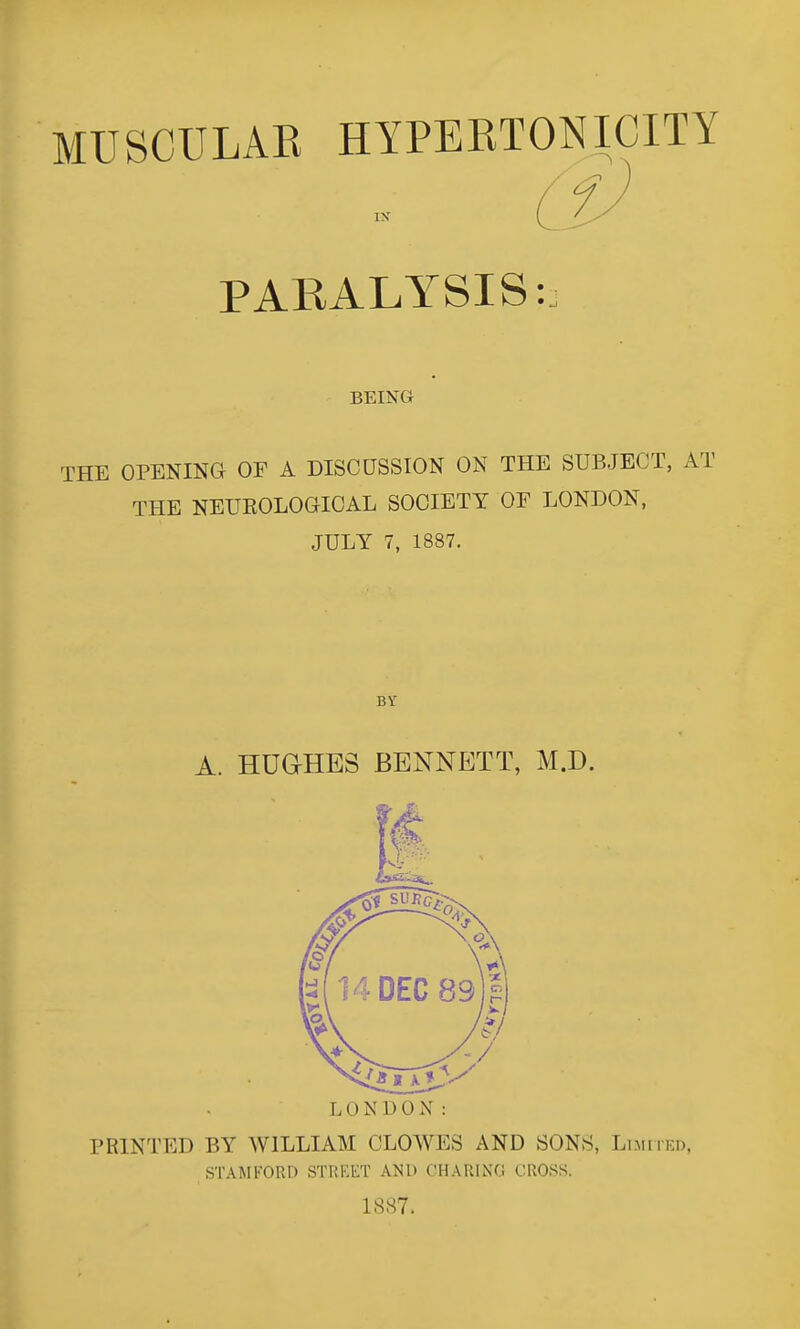 MUSCULAE HYPERTONICITY PARALYSIS: BEING THE OPENING OF A DISCUSSION ON THE SUBJECT, AT THE NEUEOLOGICAL SOCIETY OF LONDON, JULY 7, 1887. BY A. HUaHES BENNETT, M.D. LONDON: PRINTED BY WILLIAM CLOWES AND SONS, Limiied, STAMFORD STRKET AND CHARIXG CROSS. 1887.