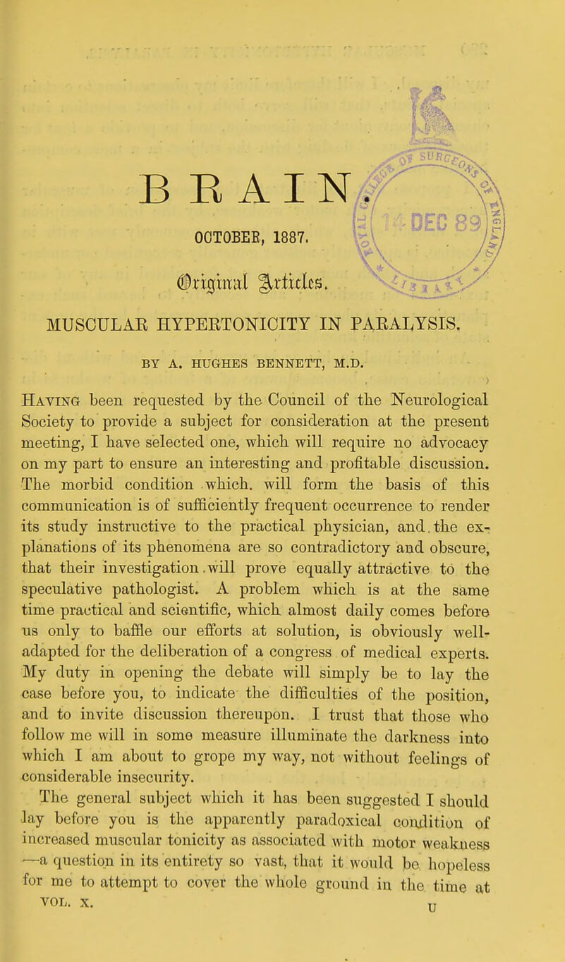 b 14DEC__,. OOTOBEE, 1887. kV ' t MUSCULAR HYPERTONICITY IN PARALYSIS. BY A. HUGHES BENNETT, M.D. Having been requested by the Council of the Neurological Society to provide a subject for consideration at the present meeting, I have selected one, which will require no advocacy on my part to ensure an interesting and profitable discussion. The morbid condition which, will form the basis of this communication is of sufficiently frequent occurrence to render its study instructive to the practical physician, and.the ex- planations of its phenomena are so contradictory and obscure, that their investigation. will prove equally attractive to the speculative pathologist. A problem which is at the same time practical and scientific, which almost daily comes before us only to baffle our efforts at solution, is obviously well- adapted for the deliberation of a congress of medical experts. My duty in opening the debate will simply be to lay the case before you, to indicate the difficulties of the position, and to invite discussion thereupon. I trust that those who follow me will in some measure illuminate the darkness into which I am about to grope my way, not without feelings of considerable insecurity. The general subject which it has been suggested I should lay before you is the apparently paradoxical coiulitiou of increased muscular tonicity as associated with motor weakness —a question in its entirety so vast, that it would be hopeless for me to attempt to coyer theWhole ground in the. time at VOL. X. -g