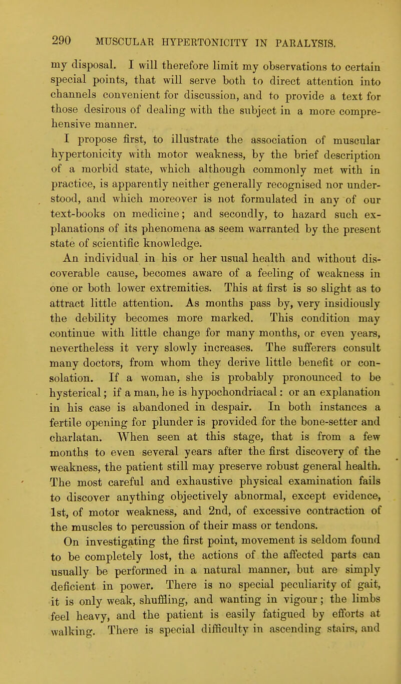 my disposal. I will therefore limit my observations to certain special points, that will serve both to direct attention into channels convenient for discussion, and to provide a text for those desirous of dealing with the subject in a more compre- hensive manner. I propose first, to illustrate the association of muscular hypertonicity with motor weakness, by the brief description of a morbid state, which although commonly met with in practice, is apparently neither generally recognised nor under- stood, and which moreover is not formulated in any of our text-books on medicine; and secondly, to hazard such ex- planations of its phenomena as seem warranted by the present state of scientific knowledge. An individual in his or her usual health and without dis- coverable cause, becomes aware of a feeling of weakness in one or both lower extremities. This at first is so slight as to attract little attention. As months pass by, very insidiously the debility becomes more marked. This condition may continue with little change for many months, or even years, nevertheless it very slowly increases. The sufferers consult many doctors, from whom they derive little benefit or con- solation. If a woman, she is probably pronounced to be hysterical; if a man, he is hypochondriacal: or an explanation in his case is abandoned in despair. In both instances a fertile opening for plunder is provided for the bone-setter and charlatan. When seen at this stage, that is from a few months to even several years after the first discovery of the weakness, the patient still may preserve robust general health. The most careful and exhaustive physical examination fails to discover anything objectively abnormal, except evidence, 1st, of motor weakness, and 2nd, of excessive contraction of the muscles to percussion of their mass or tendons. On investigating the first point, movement is seldom found to be completely lost, the actions of the affected parts can usually be performed in a natural manner, but are simply deficient in power. There is no special peculiarity of gait, it is only weak, shuffling, and wanting in vigour; the limbs feel heavy, and the patient is easily fatigued by efforts at walking. There is special difficulty in ascending stairs, and