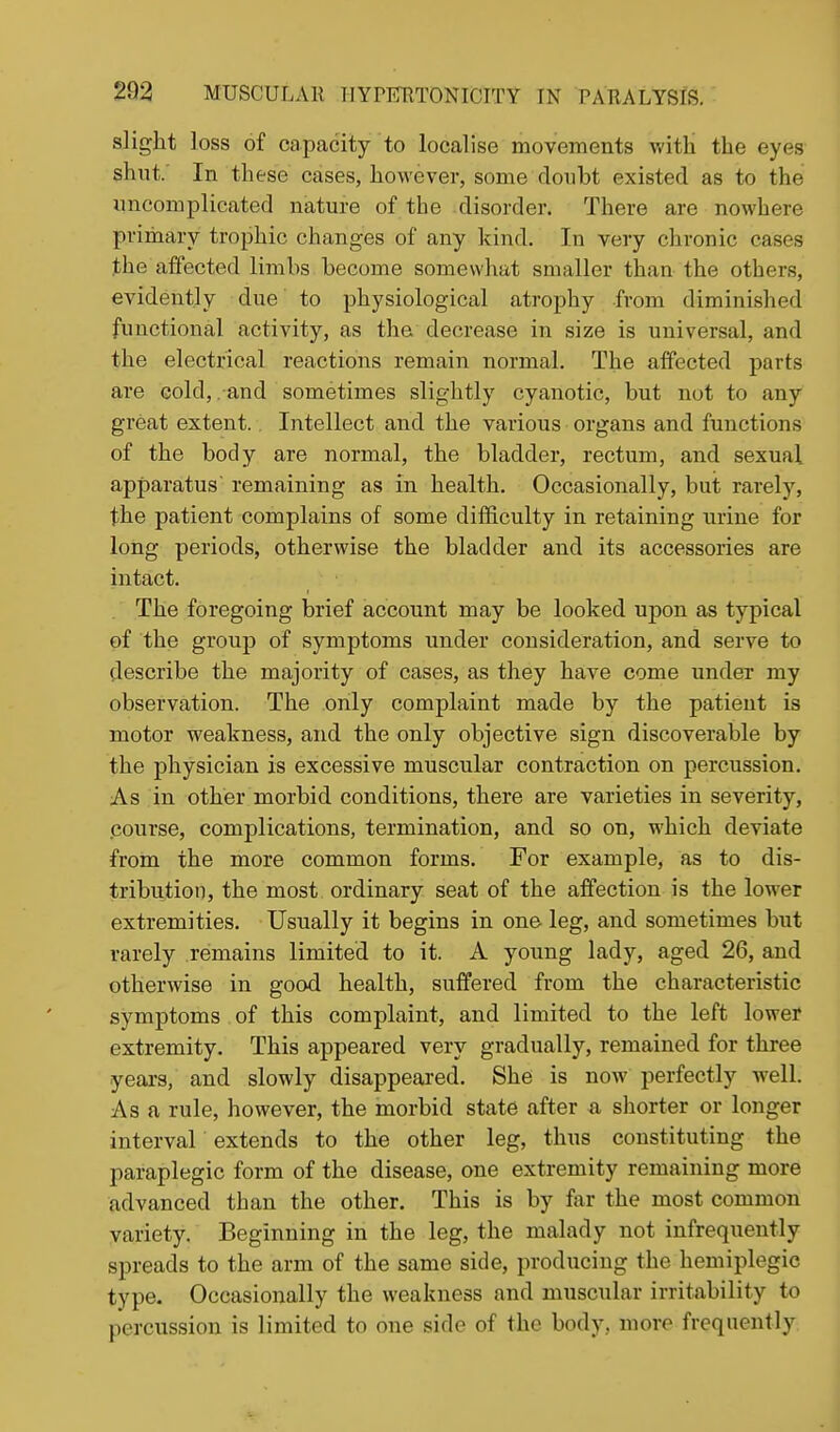 slight ]oss of capacity to localise movements Vv-itli the eyes shut.' In these cases, however, some doubt existed as to the uncomplicated nature of the disorder. There are nowhere primary trophic changes of any kind. In very chronic cases the affected limbs become somewhat smaller than the others, evidently due to physiological atrophy from diminished functional activity, as the decrease in size is universal, and the electrical reactions remain normal. The affected parts are cold, and sometimes slightly cyanotic, but not to any great extent. Intellect and the various organs and functions of the body are normal, the bladder, rectum, and sexual apparatus remaining as in health. Occasionally, but rarely, the patient complains of some difficulty in retaining urine for long periods, otherwise the bladder and its accessories are intact. The foregoing brief account may be looked upon as typical of the group of symptoms under consideration, and serve to describe the majority of cases, as they have come under my observation. The only complaint made by the patient is motor weakness, and the only objective sign discoverable by the physician is excessive muscular contraction on percussion. As in other morbid conditions, there are varieties in severity, course, complications, termination, and so on, which deviate from the more common forms. For example, as to dis- tribution, the most ordinary seat of the affection is the lower extremities. Usually it begins in one leg, and sometimes but rarely remains limited to it. A young lady, aged 26, and otherwise in good health, suffered from the characteristic symptoms of this complaint, and limited to the left lower extremity. This appeared very gradually, remained for three years, and slowly disappeared. She is now perfectly well. Asa rule, however, the morbid state after a shorter or longer interval extends to the other leg, thus constituting the paraplegic form of the disease, one extremity remaining more advanced than the other. This is by far the most common variety. Beginning in the leg, the malady not infrequently s^H-eads to the arm of the same side, producing the hemiplegic type. Occasionally the weakness and muscular irritability to percussion is limited to one side of the body, more frequently