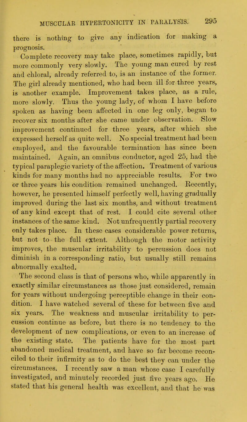 there is nothing to give any indication for making a prognosis. Complete recovery may take place, sometimes rapidly, but more commonly very slowly. The young man cured by rest and chloral, already referred to, is an instance of the former. The girl already mentioned, who had been ill for three years, is another example. Improvement takes place, as a rule, more slowly. Thus the young lady, of whom I have before spoken as having been affected in one leg only, began to recover six months after she came under observation. Slow improvement continued for three years, after which she expressed herself as quite well. No special treatment had been employed, and the favourable termination has since been maintained. Again, an omnibus conductor, aged 25, had the typical paraplegic variety of the affection. Treatment of various kinds for many months had no appreciable results. For two or three years his condition remained unchanged. Kecently, however, he presented himself perfectly well, having gradually improved during the last six months, and without treatment of any kind except that of rest. I could cite several other instances of the same kind. Not unfrequently partial recovery only takes place. In these cases considerable power returns, but not to the full extent. Although the motor activity improves, the muscular irritability to percussion does not diminish in a corresponding ratio, but usually still remains abnormally exalted. The second class is that of persons who, while apparently in exactly similar circumstances as those just considered, remain for years without undergoing perceptible change in their con- dition. I have watched several of these for between five and six years. The weakness and muscular irritability to per- cussion continue as before, but there is no tendency to the development of new complications, or even to an increase of the existing state. The patients have for the most part abandoned medical treatment, and have so far become recon- ciled to their infirmity as to do the best they can under the circumstances. I recently saw a man whose case I carefully investigated, and minutely recorded just five years ago. He stated that his general health was excellent, and that he was