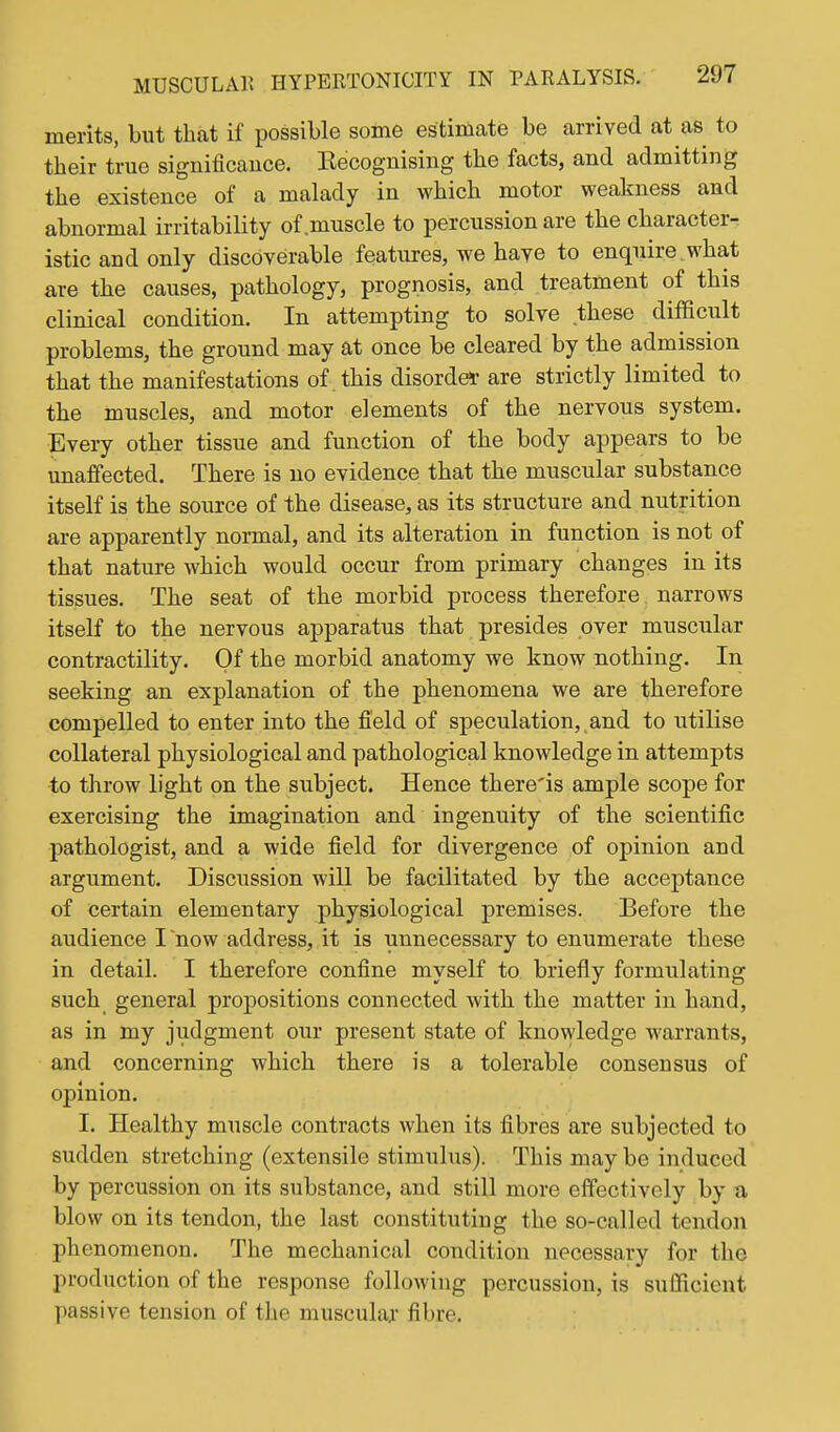 merits, but that if possible some estimate be arrived at as to their true signiflcauce. Kecognising the facts, and admitting the existence of a malady in which motor weakness and abnormal irritability of muscle to percussion are the character- istic and only discoverable features, we have to enquire, what are the causes, pathology, prognosis, and treatment of this clinical condition. In attempting to solve these difficult problems, the ground may at once be cleared by the admission that the manifestations of this disordei' are strictly limited to the muscles, and motor elements of the nervous system. Every other tissue and function of the body appears to be unaffected. There is no evidence that the muscular substance itself is the source of the disease, as its structure and nutrition are apparently normal, and its alteration in function is not of that nature which would occur from primary changes in its tissues. The seat of the morbid process therefore narrows itself to the nervous apparatus that presides over muscular contractility. Of the morbid anatomy we know nothing. In seeking an explanation of the phenomena we are therefore compelled to enter into the field of speculation, and to utilise collateral physiological and pathological knowledge in attempts to throw light on the subject. Hence there'is ample scope for exercising the imagination and ingenuity of the scientific pathologist, and a wide field for divergence of opinion and argument. Discussion will be facilitated by the acceptance of certain elementary physiological premises. Before the audience I now address, it is unnecessary to enumerate these in detail. I therefore confine myself to briefly formulating such general propositions connected with the matter in hand, as in my judgment our present state of knowledge warrants, and concerning which there is a tolerable consensus of opinion. I. Ilealthy muscle contracts when its fibres are subjected to sudden stretching (extensile stimulus). This may be induced by percussion on its substance, and still more effectively by a blow on its tendon, the last constituting the so-called tendon phenomenon. The mechanical condition necessary for tlie production of the response following percussion, is sufficient passive tension of the muscular fibre.