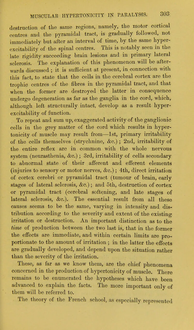 destruction of the same regions, namely, the motor cortical centres and the pyramidal tract, is gradually followed, not immediately but after an interval of time, by the same hyper- excitability of the spinal centres. This is notably seen in the late rigidity succeeding brain lesions and in primary lateral sclerosis. The explanation of this phenomenon will be after- wards discussed ; it is sufficient at present, in connection with this fact, to state that the cells in the cerebral cortex are the trophic centres of the fibres in the pyramidal tract, and that when the former are destroyed the latter in consequence undergo degeneration as far as the ganglia in the cord, which, although left structurally intact, develop as a result hyper- excitability of function. To repeat and sum up, exaggerated activity of the ganglionic cells in the grey matter of the cord which results in hyper- tonicity of muscle may result from—1st, primary irritability of the cells themselves (strychnine, &c.); 2nd, irritability of the entire reflex arc in common with the whole nervous system (neurasthenia, &c.); 3rd, irritability of cells secondary to abnormal state of their afferent and efferent elements (injuries to sensory or motor nerves, &c.); 4th, direct irritation of cortex cerebri or pyramidal tract (tumour of brain, early stages of lateral sclerosis, ; and 5th, destruction of cortex or pyramidal tract (cerebral softening, and late stages of lateral sclerosis, &c.). The essential result from all these causes seems to be the same, varying in intensity and dis- tribution according to the severity and extent of the existing irritation or destruction. An important distinction as to the time of production between the two last is, that in the former the effects are immediate, and within certain limits are pro- portionate to the amount of irritation ; in the latter the effects are gradually developed, and depend upon the situation rather than the severity of the irritation. These, as far as we know them, are the chief phenomena concerned in the production of hypertonicity of muscle. There remains to be enumerated the hypotheses which have been advanced to explain the facts. The more important only of them will be referred to. The theory of the French school, as especially represented