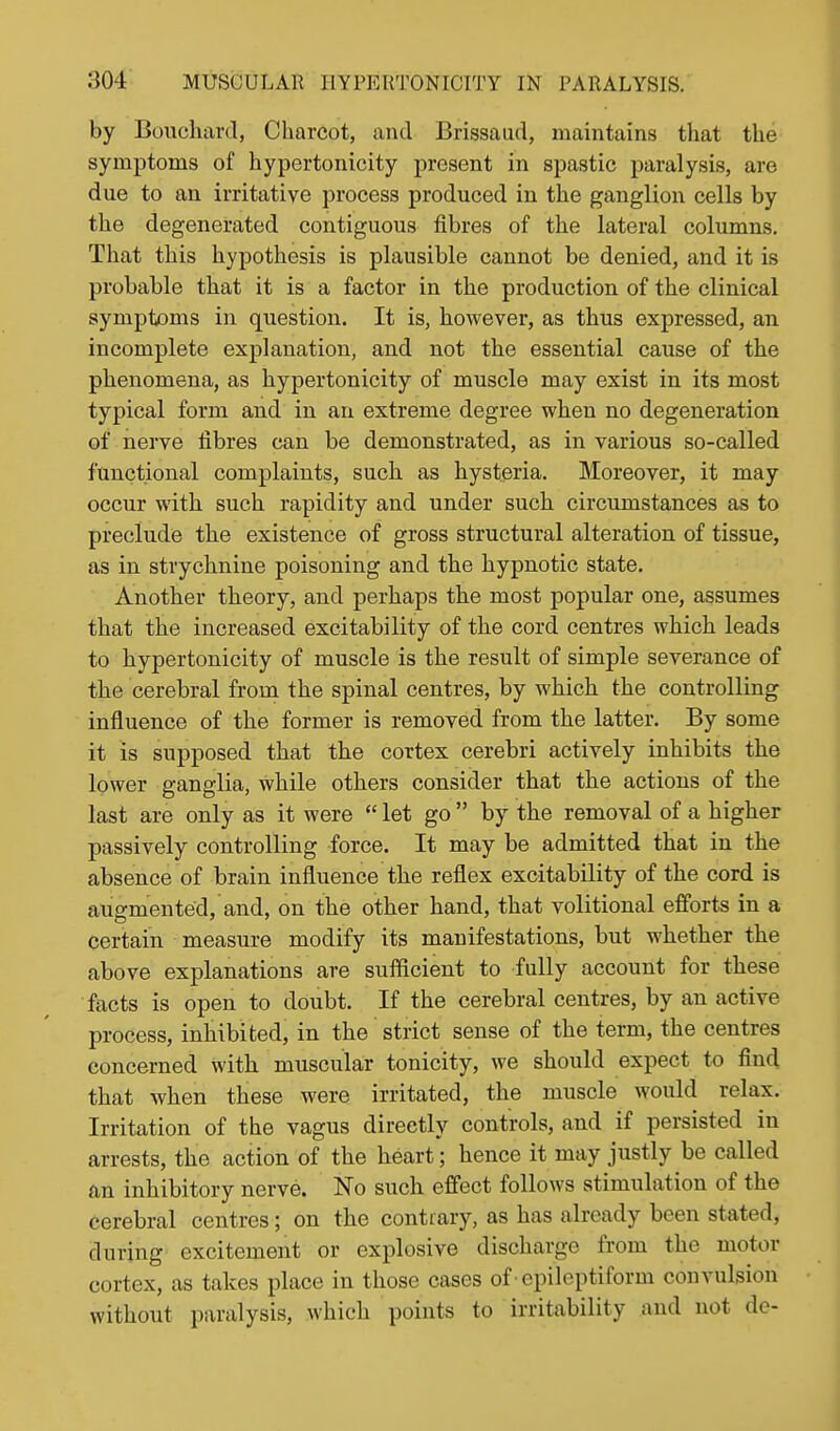 by Bouchard, Charcot, and Brissaud, maintains that the symptoms of hypertonicity present in spastic paralysis, are due to an irritative process produced in the ganglion cells by the degenerated contiguous fibres of the lateral columns. That this hypothesis is plausible cannot be denied, and it is probable that it is a factor in the production of the clinical symptoms in question. It is, however, as thus expressed, an incomplete explanation, and not the essential cause of the phenomena, as hypertonicity of muscle may exist in its most typical form and in an extreme degree when no degeneration of nerve fibres can be demonstrated, as in various so-called functional complaints, such as hysteria. Moreover, it may occur with such rapidity and under such circumstances as to preclude the existence of gross structural alteration of tissue, as in strychnine poisoning and the hypnotic state. Another theory, and perhaps the most popular one, assumes that the increased excitability of the cord centres which leads to hypertonicity of muscle is the result of simple severance of the cerebral from the spinal centres, by which the controlling influence of the former is removed from the latter. By some it is supposed that the cortex cerebri actively inhibits the lower ganglia, while others consider that the actions of the last are only as it were  let go  by the removal of a higher passively controlling force. It may be admitted that in the absence of brain influence the reflex excitability of the cord is augmented, and, on the other hand, that volitional efforts in a certain measure modify its manifestations, but whether the above explanations are sufficient to fully account for these facts is open to doubt. If the cerebral centres, by an active process, inhibited, in the strict sense of the term, the centres concerned with muscular tonicity, we should expect to find that when these were irritated, the muscle would relax. Irritation of the vagus directly controls, and if persisted in arrests, the action of the heart; hence it may justly be called an inhibitory nerve. No such effect follows stimulation of the cerebral centres; on the contiary, as has already been stated, during excitement or explosive discharge from the motor cortex, as takes place in those cases of epileptiform convulsion without paralysis, which points to irritability and not dc-