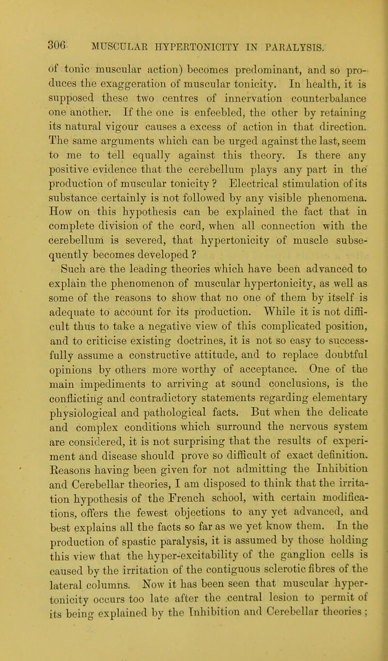 of tonic muscular action) becomes predominant, and so pro- duces the exaggeration of muscular tonicity. In health, it is supposed these two centres of innervation counterbalance one another. If the one is enfeebled, the other by retaining its natural vigour causes a excess of action in that direction. The same arguments which can be urged against the last, seem to me to tell equally against this theory. Is there any positive evidence that the cerebellum plays any part in the production of muscular tonicity ? Electrical stimulation of its substance certainly is not followed by any visible phenomena. How on this hypothesis can be explained the fact that in complete division of the cord, when all connection with the cerebellum is severed, that hypertonicity of muscle subse- quently becomes developed ? Such are the leading theories which have been advanced to explain the phenomenon of muscular hypertonicity, as well as some of the reasons to show that no one of them by itself is adequate to account for its production. While it is not diffi- cult thus to take a negative view of this complicated position, and to criticise existing doctrines, it is not so easy to success- fully assume a constructive attitude, and to replace doubtful opinions by others more worthy of acceptance. One of the main impediments to arriving at sound conclusions, is the conflicting and contradictory statements regarding elementary physiological and pathological facts. But when the delicate and complex conditions which surround the nervous system are considered, it is not surprising that the results of experi- ment and disease should prove so difficult of exact definition. Eeasons having been given for not admitting the Inhibition and Cerebellar theories, I am disposed to think that the irrita- tion hypothesis of the French school, with certain modifica- tions, offers the fewest objections to any yet advanced, and best explains all the facts so far as we yet know them. In the production of spastic paralysis, it is assumed by those holding this view that the hyper-excitability of the ganglion cells is caused by the irritation of the contiguous sclerotic fibres of the lateral columns. Now it has been seen that muscular hyper- tonicity occurs too late after the central lesion to permit of its being explained by the Inhibition and Cerebellar theories ;