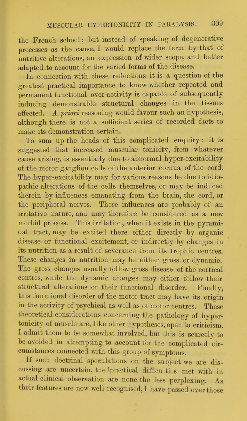 the French school; but instead of speaking of degenerative processes as the cause, I would replace the term by that of nutritive alterations, an expression of wider scope, and better adapted-to account for the varied forms of the disease. In connection with these reflections it is a question of the greatest practical importance to know whether repeated and permanent functional over-activity is capable of subsequently inducing demonstrable structural changes in the tissues affected. A 'priori reasoning would favour such an hypothesis, although there is not a suflficient series of recorded facts to make its demonstration certain. To sum up the heads of this complicated enquiry: it is suggested that increased muscular tonicity, from whatever cause arising, is essentially due to abnormal hyper-excitability of the motor ganglion cells of the anterior cornua of the cord. The hyper-excitability may for various reasons be due to idio- pathic alterations of the cells themselves, or may be induced therein by influences emanating from the brain, the cord, or the peripheral nerves. These influences are probably of an irritative nature, and may therefore be considered as a new morbid process. This irritation, when it exists in the pyrami-, dal tract, may be excited there either directly by organic disease or functional excitement, or indirectly by changes in its nutrition as a result of severance from its trophic centres. These changes in nutrition may be either gross or dynamic. The gross changes usually follow gross disease of the cortical centres, while the dynamic changes may either follow their structural alterations or their functional disorder. Finally, this functional disorder of the motor tract may have its origin in the activity of psychical as well as of motor centres. These theoretical considerations concerning the pathology of hyper- tonicity of muscle are, like other hypotheses, open to criticism. I admit them to be somewhat involved, but this is scarcely to be avoided in attempting to account for the complicated cir- cumstances connected with this group of symptoms. If such doctrinal speculations on the subject we are dis- cussing are uncertain, the'practical difficulties met with in actual clinical observation are none the less perplexing. As their features are now well recognised, I have passed over those