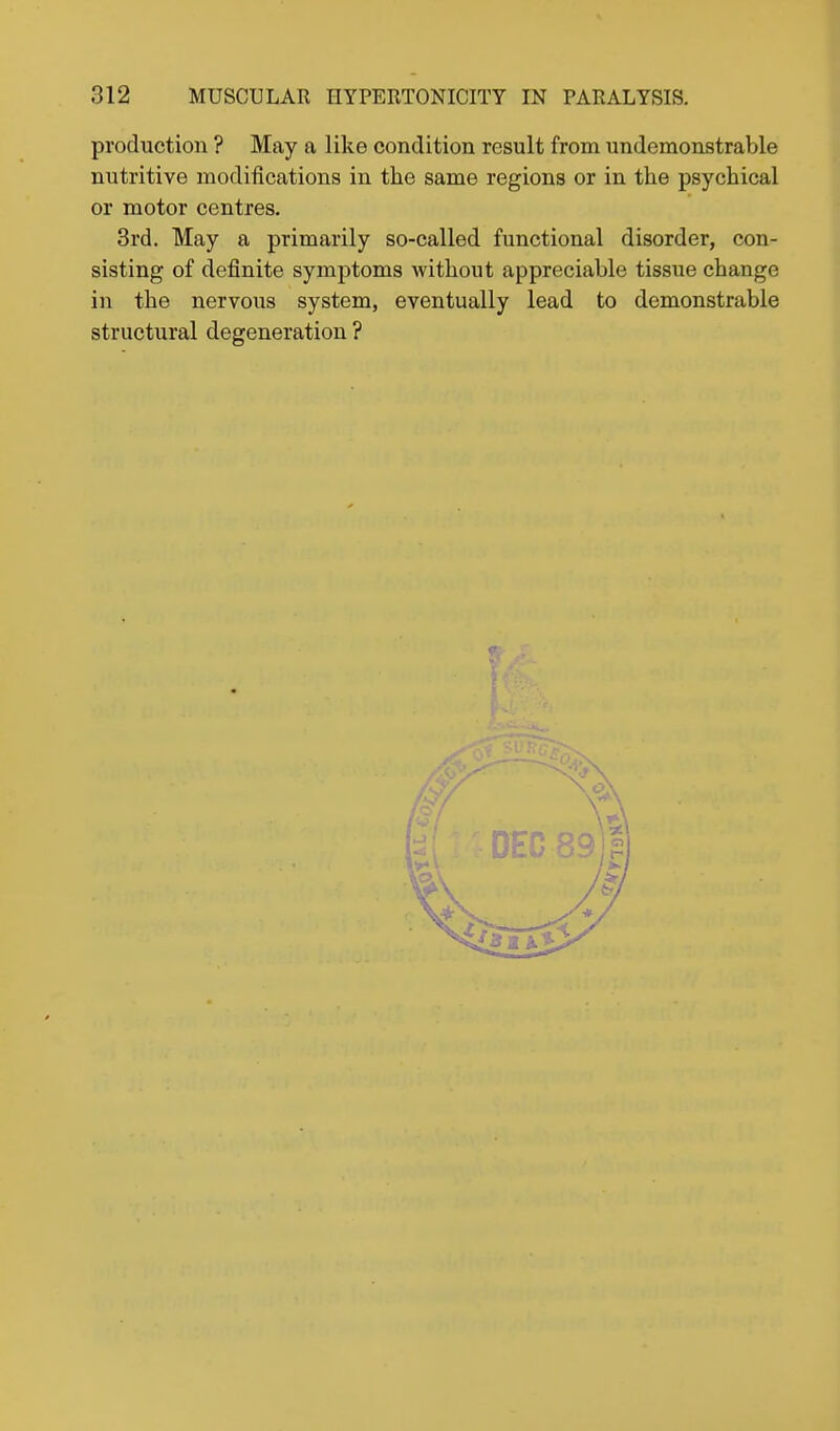 production ? May a like condition result from undemonstrable nutritive modifications in the same regions or in the psychical or motor centres, 3rd. May a primarily so-called functional disorder, con- sisting of definite symptoms without appreciable tissue change in the nervous system, eventually lead to demonstrable structural degeneration ?