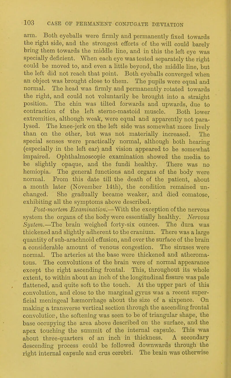 arm. Both eyeballs were firmly and permanently fixed towards the right side, and the strongest efforts of the will could barely bring them towards the middle line, and in this the left eye was specially deficient. When each eye was tested separately the right could be moved to, and even a little beyond, the middle line, but the left did not reach that point. Both eyeballs converged when, an object was brought close to them. The pupils were equal and normal. The head was firmly and permanently rotated towards the right, and could not voluntarily be brought into a straight position. The chin was tilted forwards and upwards, due to contraction of the left sterno-mastoid muscle. Both lower extremities, although weak, were equal and apparently not para- lysed. The knee-jerk on the left side was somewhat more lively than on the other, but was not materially increased. The special senses were practically normal, although both hearing (especially in the left ear) and vision appeared to be somewhat impaired. Ophthalmoscopic examination showed the media to be slightly opaque, and the fundi healthy. There was no hemiopia. The general functions and organs of the body were normal. From this date till the death of the patient, about a month later (November 14th), the condition remained un- changed. She gradually became weaker, and died comatose, exhibiting all the symptoms above described. Post-mortem Examination.—With the exception of the nervous system the organs of the body were essentially healthy. Nervous System.—The brain weighed forty-six ounces. The dma was thickened and slightly adherent to the cranium. There was a large quantity of sub-arachnoid effusion, and over the surface of the brain a considerable amount of venous congestion. The sinuses were normal. The arteries at the base were thickened and atheroma- tous. The convolutions of the brain were of normal appearance except the right ascending frontal. This, throughout its whole extent, to within about an inch of the longitudinal fissm-e was pale flattened, and quite soft to the touch. At the upper part of this convolution, and close to the marginal gyrus was a recent super- ficial meningeal haemorrhage about the size of a sixpence. On making a transverse vertical section through the ascending frontal convolution, the softening was seen to be of triangular shape, the base occupying the area above described on the sm-face, and the apex touching the summit of the internal capsule. This was about three-quarters of an inch in thickness. A secondary descending process could be followed downwards through the right Internal capsule and crus cerebri. The brain was otherwise