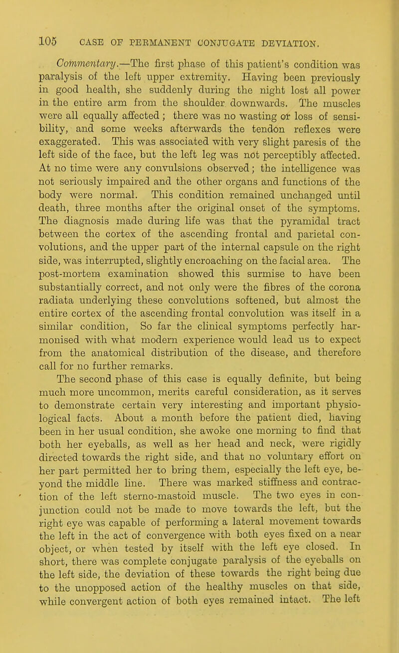 Commentary.—The first phase of this patient's condition was paralysis of the left upper extremity. Having been previously in good health, she suddenly during the night lost all power in the entire arm from the shoulder downwards. The muscles were all equally affected ; there was no wasting or loss of sensi- bility, and some weeks afterwards the tendon reflexes were exaggerated. This was associated with very shght paresis of the left side of the face, but the left leg was not perceptibly affected. At no time were any convulsions observed; the intelligence was not seriously impaired and the other organs and functions of the body were normal. This condition remained unchanged until death, three months after the original onset of the symptoms. The diagnosis made during life was that the pyramidal tract between the cortex of the ascending frontal and parietal con- volutions, and the upper part of the internal capsule on the right side, was interrupted, slightly encroaching on the facial area. The post-mortem examination showed this surmise to have been substantially correct, and not only were the fibres of the corona radiata underlying these convolutions softened, but almost the entire cortex of the ascending frontal convolution was itself in a similar condition, So far the clinical symptoms perfectly har- monised with what modern experience would lead us to expect from the anatomical distribution of the disease, and therefore call for no further remarks. The second phase of this case is equally definite, but being much more uncommon, merits careful consideration, as it serves to demonstrate certain very interesting and important physio- logical facts. About a month before the patient died, having been in her usual condition, she awoke one morning to find that both her eyeballs, as well as her head and neck, were rigidly directed towards the right side, and that no volimtary effort on her part permitted her to bring them, especially the left eye, be- yond the middle hne. There was marked stiffness and contrac- tion of the left sterno-mastoid muscle. The two eyes in con- junction could not be made to move towards the left, but the right eye was capable of performing a lateral movement towards the left in the act of convergence with both eyes fixed on a near object, or when tested by itself with the left eye closed. In short, there was complete conjugate paralysis of the eyeballs on the left side, the deviation of these towards the right being due to the unopposed action of the healthy muscles on that side, while convergent action of both eyes remained intact. The left