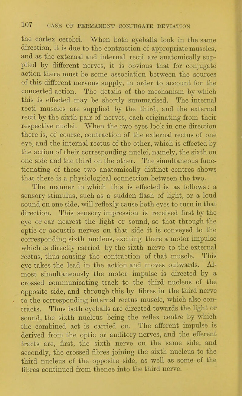 the cortex cerebri. When both eyeballs look in the same direction, it is due to the contraction of appropriate muscles, and as the external and internal recti are anatomically sup- plied by different nerves, it is obvious that for conjugate action there must be some association between the sources of this different nervous supply, in order to account for the concerted action. The details of the mechanism by which this is effected may be shortly summarised. The internal recti muscles are supplied by the third, and the external recti by the sixth pair of nerves, each originating from their respective nuclei. When the two eyes look in one direction there is, of course, contraction of the external rectus of one eye, and the internal rectus of the other, which is effected by the action of their corresponding nuclei, namely, the sixth on one side and the third on the other. The simultaneous func- tionating of these two anatomically distinct centres shows that there is a physiological comiection between the two. The manner in which this is effected is as follows: a sensory stimulus, such as a sudden flash of light, or a loud sound on one side, will reflexly cause both eyes to turn in that direction. This sensory impression is received first by the eye or ear nearest the light or sound, so that through the optic or acoustic nerves on that side it is conveyed to the corresponding sixth nucleus, exciting there a motor impulse which is directly carried by the sixth nerve to the external rectus, thus causing the contraction of that muscle. This eye takes the lead in the action and moves outwards. Al- most simultaneously the motor impulse is directed by a crossed communicating track to the third nucleus of the opposite side, and through this by fibres in the third nerve . to the corresponding internal rectus muscle, which also con- tracts. Thus both eyeballs are directed towards the light or somid, the sixth nucleus being the reflex centre by which the combined act is carried on. The afferent impulse is derived from the optic or auditory nerves, and the efferent tracts are, first, the sixth nerve on the same side, and secondly, the crossed fibres joining the sixth nucleus to the third nucleus of the opposite side, as well as some of the fibres continued from thence into the third nerve.