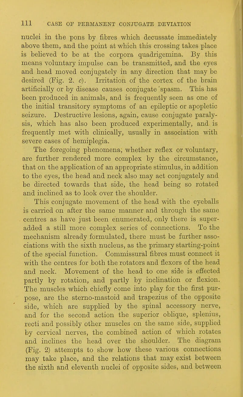 nuclei in the pons by fibres which decussate immediately above them, and the point at which this crossing takes place is believed to be at the corpora quadrigemina. By this means voluntary impulse can be transmitted, and the eyes and head moved conjugately in any direction that may be desired (Fig. 2. c). Irritation of the cortex of the brain artificially or by disease causes conjugate 'spasm. This has been produced in animals, and is frequently seen as one of the initial transitory sjonptoms of an epileptic or apopletic seizure. Destructive lesions, again, cause conjugate paraly- sis, which has also been produced experimentally, and is frequently met with clinically, usually in association with severe cases of hemiplegia. The foregoing phenomena, whether reflex or voluntary, are further rendered more complex by the circumstance, that on the appKcation of an appropriate stimulus, in addition to the eyes, the head and neck also may act conjugately and be directed towards that side, the head being so rotated and inclined as to look over the shoulder. This conjugate movement of the head with the eyeballs is carried on after the same manner and through the same centres as have just been enumerated, only there is super- added a still more complex series of connections. To the mechanism already formulated, there must be further asso- ciations with the sixth nucleus, as the primary startmg-point of the special function. Commissural fibres must comiect it with the centres for both the rotators and flexors of the head and neck. Movement of the head to one side is effected partly by rotation, and partly by inclination or flexion. The muscles which chiefly come into play for the first pm'- pose, are the sterno-mastoid and trapezius of the opposite side, which are supplied by the spinal accessory nerve, and for the second action the superior obhque, splenius, recti and possibly other muscles on the same side, supphed by cervical nerves, the combined action of which rotates and inclines the head over the shoulder. The diagram (Fig. 2) attempts to show how these various connections may take place, and the relations that may exist between the sixth and eleventh nuclei of opposite sides, and between