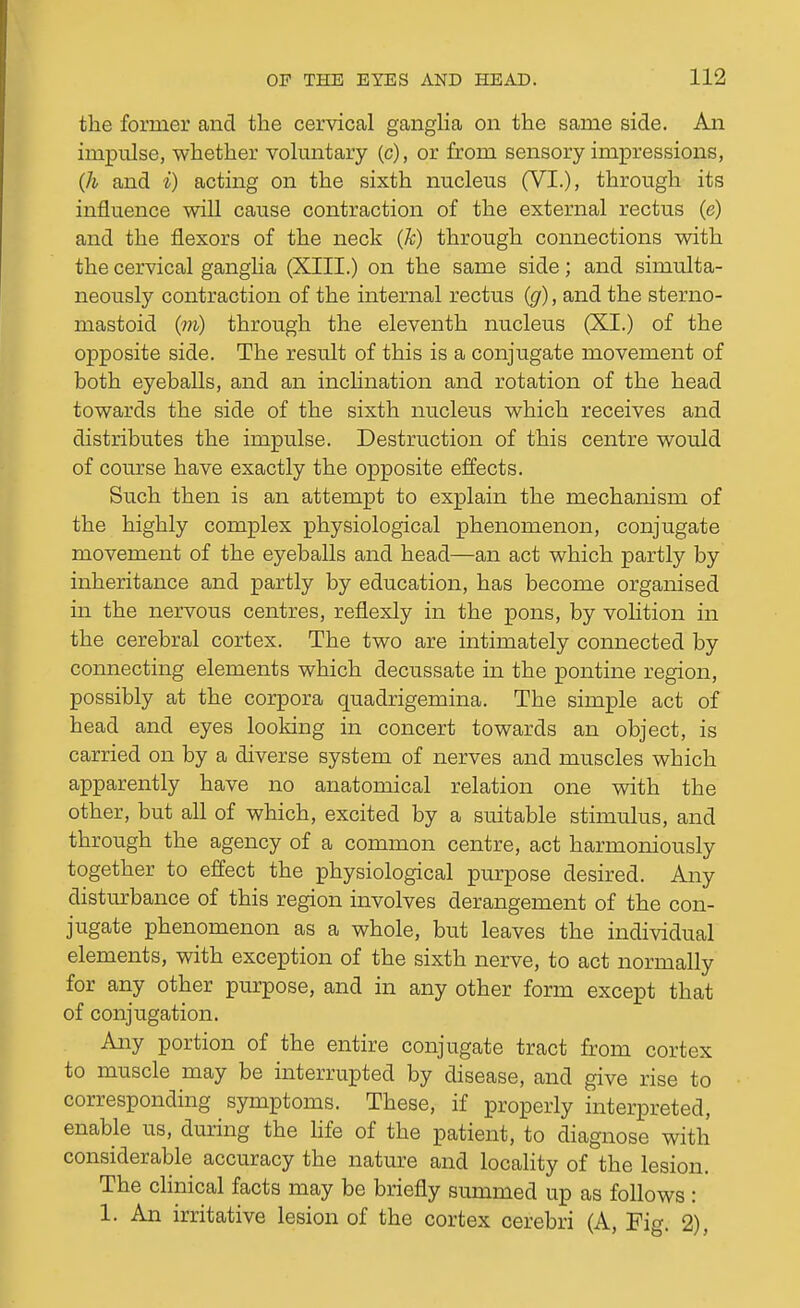 the former and the cervical gangha on the same side. An impulse, whether voluntary (c), or from sensory impressions, {h and i) acting on the sixth nucleus (VI.), through its influence will cause contraction of the external rectus (e) and the flexors of the neck (k) through connections Math the cervical gangha (XIII.) on the same side; and simulta- neously contraction of the internal rectus {g), and the sterno- mastoid (m) through the eleventh nucleus (XI.) of the opposite side. The result of this is a conjugate movement of both eyeballs, and an inchnation and rotation of the head towards the side of the sixth nucleus which receives and distributes the impulse. Destruction of this centre would of course have exactly the opposite effects. Such then is an attempt to explain the mechanism of the highly complex physiological phenomenon, conjugate movement of the eyeballs and head—an act which partly by inheritance and partly by education, has become organised in the nervous centres, reflexly in the pons, by volition in the cerebral cortex. The two are intimately connected by connecting elements which decussate in the pontine region, possibly at the corpora quadrigemina. The simple act of head and eyes looking in concert towards an object, is carried on by a diverse system of nerves and muscles which apparently have no anatomical relation one with the other, but all of which, excited by a suitable stimulus, and through the agency of a common centre, act harmoniously together to effect the physiological purpose desired. Any disturbance of this region involves derangement of the con- jugate phenomenon as a whole, but leaves the individual elements, with exception of the sixth nerve, to act normally for any other purpose, and in any other form except that of conjugation. Any portion of the entire conjugate tract from cortex to muscle may be interrupted by disease, and give rise to corresponding symptoms. These, if properly interpreted, enable us, during the hfe of the patient, to diagnose with considerable accuracy the nature and locality of the lesion. The clinical facts may be briefly summed up as follows : 1. An irritative lesion of the cortex cerebri (A, Fig. 2),