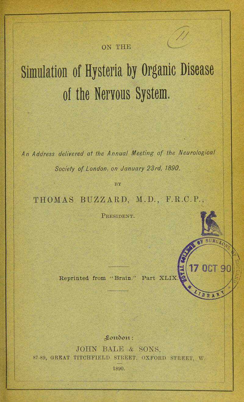 ON THE 7/ Simulation of Hysteria by Organic Disease of tlie Nervous System. /^n Address delivered at the Annual Meeting of the Neurological Society of London., on January 23rd, 1890, BY THOMAS BUZZARD, M.D., F.R.C.P., President. Reprinted from Brain. Part XLIXJ JOHN BALE SONS, 87-89, GREAT TITCHFIELD STREET. OXFORD STREET. W. 1890.