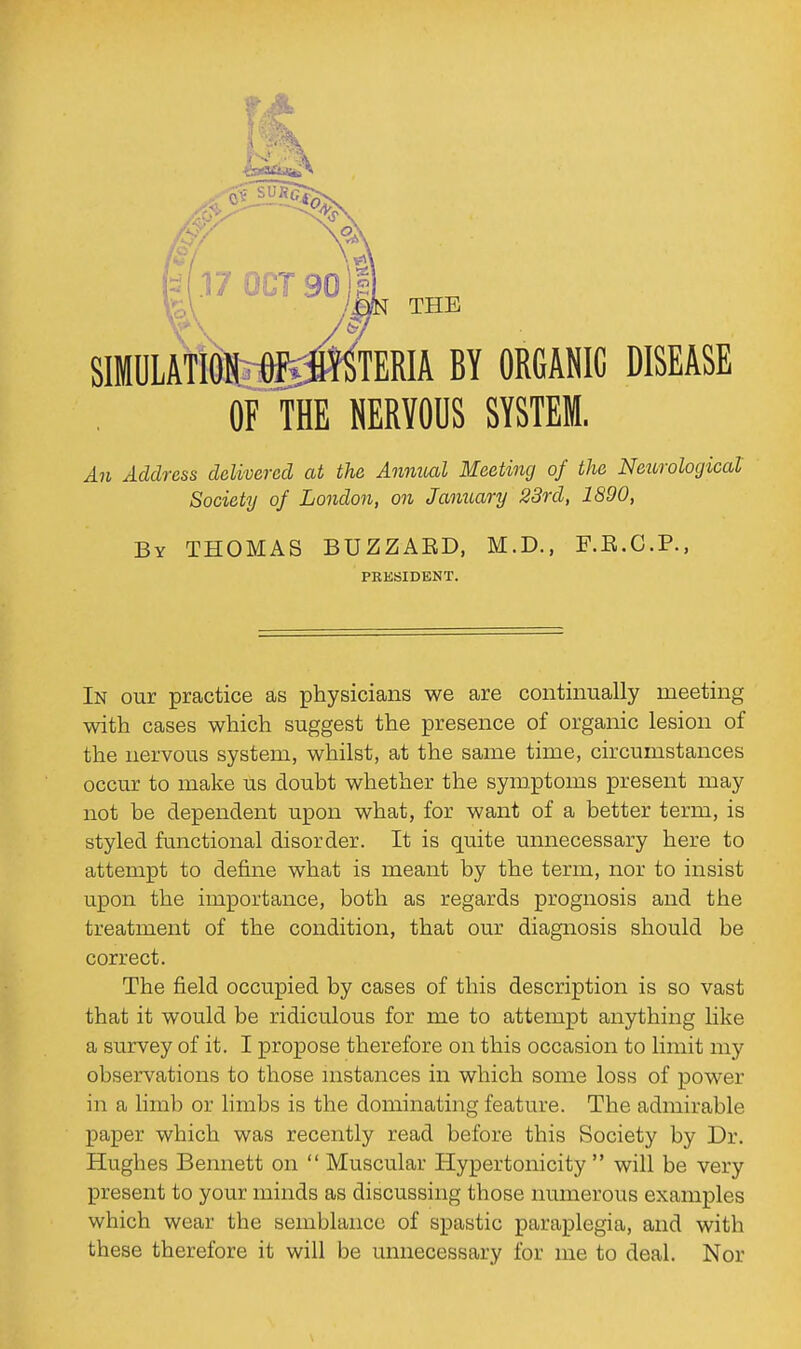 THE SIMULATION OFiiHY^TERIA BY ORGANIC DISEASE OF THE NERVODS SYSTEM. An Address delivered at the Anmtal Meeting of the Neurological Societal of London, on January 23rd, 1890, By THOMAS BUZZAED, M.D., F.E.C.P., PRESIDENT. In our practice as physicians we are continually meeting with cases which suggest the presence of organic lesion of the nervous system, whilst, at the same time, circumstances occur to make us doubt whether the symptoms present may not be dependent upon what, for want of a better term, is styled functional disorder. It is quite unnecessary here to attempt to define what is meant by the term, nor to insist upon the importance, both as regards prognosis and the treatment of the condition, that our diagnosis should be correct. The field occupied by cases of this description is so vast that it would be ridiculous for me to attempt anything like a survey of it. I propose therefore on this occasion to limit my observations to those mstances in which some loss of power in a limb or limbs is the dominating feature. The admirable paper which was recently read before this Society by Dr. Hughes Bennett on  Muscular Hypertonicity  will be very present to your minds as discussing those immerous examples which wear the semblance of spastic paraplegia, and with these therefore it will be unnecessary for me to deal. Nor