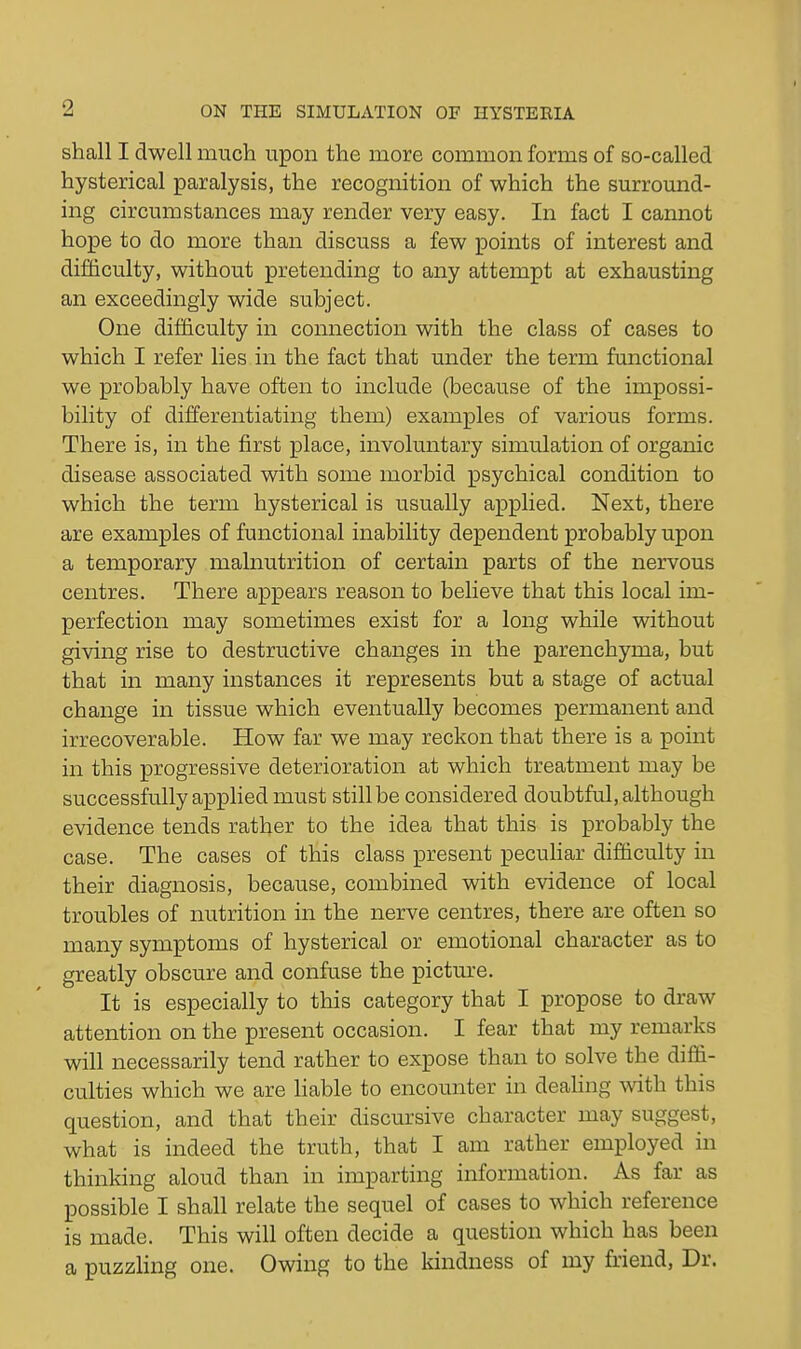 shall I dwell much upon the more common forms of so-called hysterical paralysis, the recognition of which the surround- ing circumstances may render very easy. In fact I cannot hope to do more than discuss a few points of interest and difdculty, without pretending to any attempt at exhausting an exceedingly wide subject. One difficulty in connection with the class of cases to which I refer lies in the fact that under the term functional we probably have often to include (because of the impossi- bility of differentiating them) examples of various forms. There is, in the first place, involuntary simulation of organic disease associated with some morbid psychical condition to which the term hysterical is usually applied. Next, there are examples of functional inability dependent probably upon a temporary malnutrition of certain parts of the nervous centres. There appears reason to believe that this local im- perfection may sometimes exist for a long while without giving rise to destructive changes in the parenchyma, but that in many instances it represents but a stage of actual change in tissue which eventually becomes permanent and irrecoverable. How far we may reckon that there is a point in this progressive deterioration at which treatment may be successfully applied must still be considered doubtful, although evidence tends rather to the idea that this is probably the case. The cases of this class present peculiar difficulty in their diagnosis, because, combined with evidence of local troubles of nutrition in the nerve centres, there are often so many symptoms of hysterical or emotional character as to greatly obscure and confuse the picture. It is especially to this category that I propose to draw attention on the present occasion. I fear that my remarks will necessarily tend rather to expose than to solve the diffi- culties which we are liable to encounter in deahng with this question, and that their discursive character may suggest, what is indeed the truth, that I am rather employed in thinking aloud than in imparting information. As far as possible I shall relate the sequel of cases to which reference is made. This will often decide a question which has been a puzzling one. Owing to the kindness of my friend, Dr.