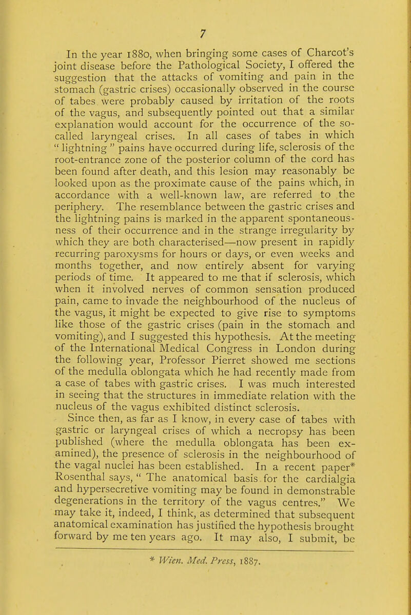 In the year 1880, when bringing some cases of Charcot's joint disease before the Pathological Society, I offered the suggestion that the attacks of vomiting and pain in the stomach (gastric crises) occasionally observed in the course of tabes were probably caused by irritation of the roots of the vagus, and subsequently pointed out that a similar explanation would account for the occurrence of the so- called laryngeal crises. In all cases of tabes in which  lightning  pains have occurred during life, sclerosis of the root-entrance zone of the posterior column of the cord has been found after death, and this lesion may reasonably be looked upon as the proximate cause of the pains which, in accordance with a well-known law, are referred to the periphery. The resemblance between the gastric crises and the lightning pains is marked in the apparent spontaneous- ness of their occurrence and in the strange irregularity by which they are both characterised—now present in rapidly recurring paroxysms for hours or days, or even weeks and months together, and now entirely absent for varying periods of time. It appeared to me that if sclerosis, which when it involved nerves of common sensation produced pain, came to invade the neighbourhood of the nucleus of the vagus, it might be expected to give rise to symptoms like those of the gastric crises (pain in the stomach and vomiting), and I suggested this hypothesis. At the meeting of the International Medical Congress in London during the following year, Professor Pierret showed me sections of the medulla oblongata which he had recently made from a case of tabes with gastric crises. I was much interested in seeing that the structures in immediate relation with the nucleus of the vagus exhibited distinct sclerosis. Since then, as far as I know, in every case of tabes with gastric or laryngeal crises of which a necropsy has been published (where the medulla oblongata has been ex- amined), the presence of sclerosis in the neighbourhood of the vagal nuclei has been established. In a recent paper* Rosenthal says,  The anatomical basis for the cardialgia and hypersecretive vomiting may be found in demonstrable degenerations in the territory of the vagus centres. Wc may take it, indeed, I think, as determined that subsequent anatomical examination has justified the hypothesis brought forward by me ten years ago. It may also, I submit, be * Wien. Med. Press, 1887.