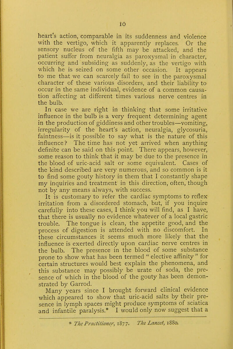 to heart's action, comparable in its suddenness and violence with the vertigo, which it apparently replaces. Or the sensory nucleus of the fifth may be attacked, and the patient suffer from neuralgia as paroxysmal in character, occurring and subsiding as suddenly, as the vertigo with which he is seized on some other occasion. It appears to me that we can scarcely fail to see in the paroxysmal character of these various disorders, and their liability to occur in the same individual, evidence of a common causa- tion affecting at different times various nerve centres in the bulb. In case we are right in thinking that some irritative influence in the bulb is a very frequent determining agent in the production of giddiness and other troubles—vomiting, irregularity of the heart's action, neuralgia, glycosuria, faintness—is it possible to say what is the nature of this influence? The time has not yet arrived when anything definite can be said on this point. There appears, however, some reason to think that it may be due to the presence in the blood of uric-acid salt or some equivalent. Cases of the kind described are very numerous, and so common is it to find some gouty history in them that I constantly shape my inquiries and treatment in this direction, often, though not by any means always, with success. It is customary to refer the cardiac symptoms to reflex irritation from a disordered stomach, but, if you inquire carefully into these cases, I think you will find, as I have, that there is usually no evidence whatever of a local gastric trouble. The tongue is clean, the appetite good, and the process of digestion is attended with no discomfort. In these circumstances it seems much more likely that the influence is exerted directly upon cardiac nerve centres in the bulb. The presence in the blood of some substance prone to show what has been termed  elective affinity  for certain structures would best explain the phenomena, and this substance may possibly be urate of soda, the pre- sence of which in the blood of the gouty has been demon- strated by Garrod. Many years since I brought forward clinical evidence which appeared to show that uric-acid salts by their pre- sence in lymph spaces might produce symptoms of sciatica and infantile paralysis* I would only now suggest that a * The Practitioner, 1S77. The Lancet, iSSo.