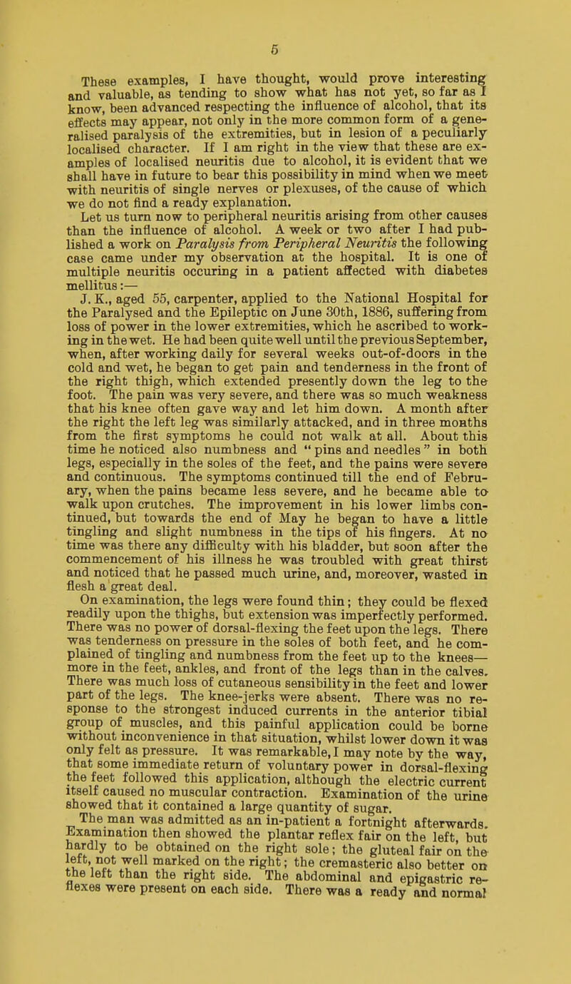 These examples, I have thought, would prove interesting and valuable, as tending to show what has not yet, so far as I know, been advanced respecting the influence of alcohol, that its effects may appear, not only in the more common form of a gene- ralised paralysis of the extremities, but in lesion of a peculiarly localised character. If 1 am right in the view that these are ex- amples of localised neuritis due to alcohol, it is evident that we shall have in future to bear this possibility in mind when we meet with neuritis of single nerves or plexuses, of the cause of which we do not find a ready explanation. Let us turn now to peripheral neuritis arising from other causes than the influence of alcohol. A week or two after I had pub- lished a work on Paralysis from Peripheral Neuritis the following case came under my observation at the hospital. It is one of multiple neuritis occuring in a patient affected with diabetes mellitus:— J. K., aged 55, carpenter, applied to the National Hospital for the Paralysed and the Epileptic on June 30th, 1886, suffering from loss of power in the lower extremities, which he ascribed to work- ing in the wet. He had been quite well until the previous September, when, after working daily for several weeks out-of-doors in the cold and wet, he began to get pain and tenderness in the front of the right thigh, which extended presently down the leg to the foot. The pain was very severe, and there was so much weakness that his knee often gave way and let him down. A month after the right the left leg was similarly attacked, and in three months from the first symptoms he could not walk at all. AlDout this time he noticed also numbness and  pins and needles  in both legs, especially in the soles of the feet, and the pains were severe and continuous. The symptoms continued till the end of Febru- ary, when the pains became less severe, and he became able to- walk upon crutches. The improvement in his lower limbs con- tinued, but towards the end of May he began to have a little tingling and slight numbness in the tips of his fingers. At no time was there any difficulty with his bladder, but soon after the commencement of his illness he was troubled with great thirst and noticed that he passed much urine, and, moreover, wasted in flesh a great deal. On examination, the legs were found thin; they could be flexed readily upon the thighs, but extension was imperfectly performed. There was no power of dorsal-flexing the feet upon the legs. There was tenderness on pressure in the soles of both feet, and he com- plained of tingling and numbness from the feet up to the knees— more in the feet, ankles, and front of the legs than in the calves. There was much loss of cutaneous sensibility in the feet and lower part of the legs. The knee-jerks were absent. There was no re- sponse to the strongest induced currents in the anterior tibial group of muscles, and this painful application could be borne without inconvenience in that situation, whilst lower down it was only felt as pressure. It was remarkable,! may note by the way, that some immediate return of voluntary power in dorsal-flexing the feet followed this application, although the electric current Itself caused no muscular contraction. Examination of the urine showed that it contained a large quantity of sugar. The man was admitted as an in-patient a fortnight afterwards Examination then showed the plantar reflex fair on the left, but hardly to be obtained on the right sole; the gluteal fair on the left, not well marked on the right; the cremasteric also better on tne left than the right side. The abdominal and epigastric re- Hexes were present on each side. There was a ready and normal