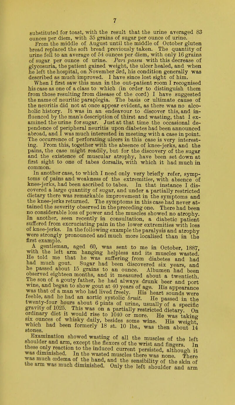 substituted for toast, with the result that the urine averaged 83 ounces per diem, with 36 grains of sugar per ounce of urine. From the middle of August until the middle of October gluten bread replaced the soft bread previously taken. The quantity of xirine fell to an average of 54 ounces per diem, with only 16 grains of sugar per ounce of urine. Pari passu with this decrease of glycosuria, the patient gained weight, the ulcer healed, and when he left the hospital, on November 3rd, his condition generally was described as much improved. I have since lost sight of him. When I first saw this man in the out-patient room I recognised his case as one of a class to which (in order to distinguish them from those resulting from disease of the cord) I have suggested the name of neuritic paraplegia. The basis or ultimate cause of the neuritis did not at once appear evident, as there was no alco- holic history. It was in an endeavour to discover this, and in- fluenced by the man's description of thirst and wasting, that I ex- amined the urine for sugar. Just at that time the occasional de- pendence of peripheral neuritis upon diabetes had been announced abroad, and I was much interested in meeting with a case in point. The occurrence of perforating ulcers in this case is very interest- ing. From this, together with the absence of knee-jerks, and the pains, the case might readily, but for the discovery of the sugar and the existence of muscular atrophy, have been set down at first sight to one of tabes dorsalis, with which it had much in common. In another case, to which I need only very briefly refer, symp- toms of pains and weakness of the extremities, with absence of knee-jerks, had been ascribed to tabes. In that instance I dis- covered a large quantity of sugar, and under a partially restricted dietary there was remarkable improvement in the symptoms and the knee-jerks returned. The symptoms in this case had never at- tained the severity observed in the preceding one. There had been no considerable loss of power and the muscles showed no atrophy. In another, seen recently in consultation, a diabetic patient suffered from excruciating pain in the lower extremities with loss of knee-j erks. In the following example the paralysis and atrophy were strongly pronounced and much more localised than in the first example. A gentleman, aged 60, was sent to me in October, 1887, with the left arm hanging helpless and its muscles wasted. He told me that he was suffering from diabetes and had had much gout. Sugar had been discovered six years, and he passed about 15 grains to an ounce. Albumen had been observed eighteen months, and it measured about a twentieth The son of a gouty father, he had always drunk beer and port wine, and began to show gout at 40 years of age. His appearance was that of a man who had lived freely. His heart sounds were feeble, and he had an aortic systolic bruit. He passed in the twenty-four hours about 6 pints of urine, usually of a specific gravity of 1025. This was on a partially restricted dietary. On ordinary diet it would rise to 1040 or more. He was taking ^^^t-^ <iaily, besides some wine. His weight which had been formerly 18 st. 10 lbs., was then about 14 ci,^fM'°^*j°° wasting of all the muscles of the left shoulder and arm, except the flexors of the wrist and fingers In wnTHf^7-T''i''°°T*^^^^^'^e* persisted, although it was diminished. In the wasted muscles there was none fhere was much oedema of the hand, and the sensibility of the skin of the arm was much diminished. Only the left SSer and arm
