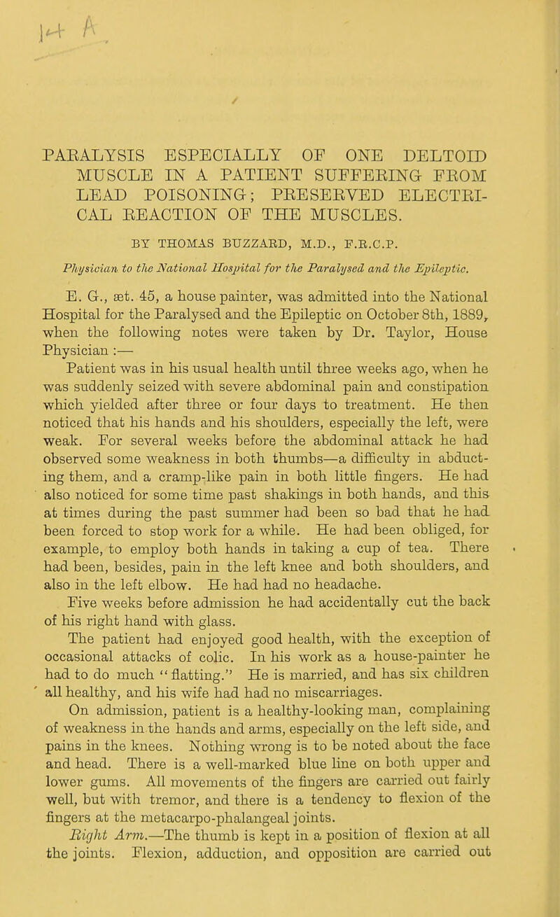 H ft. PAEALYSIS ESPECIALLY OF ONE DELTOID MUSCLE IN A PATIENT SUEFEKING- FEOM LEAD POISONING-; PEE SERVED ELECTRI- CAL EEACTION OF THE MUSCLES. BY THOMAS BUZZARD, M.D., F.R.C.P. Physician to the National Hospital for the Paralysed and the Epileptic. E. G., set. 45, a house painter, was admitted into the National Hospital for the Paralysed and the Epileptic on October 8th, 1889, when the following notes were taken by Dr. Taylor, House Physician :— Patient was in his usual health until three weeks ago, when he was suddenly seized with severe abdominal pain and constipation which yielded after three or four days to treatment. He then noticed that his hands and his shoulders, especially the left, were weak. For several weeks before the abdominal attack he had observed some weakness in both thumbs—a difficulty in abduct- ing them, and a cramp-like pain in both little fingers. He had also noticed for some time past shakings in both hands, and this at times during the past summer had been so bad that he had been forced to stop work for a while. He had been obliged, for example, to employ both hands in taking a cup of tea. There had been, besides, pain in the left knee and both shoulders, and also in the left elbow. He had had no headache. Five weeks before admission he had accidentally cut the back of his right hand with glass. The patient had enjoyed good health, with the exception of occasional attacks of colic. In his work as a house-painter he had to do much  flatting. He is married, and has six children all healthy, and his wife had had no miscarriages. On admission, patient is a healthy-looking man, complaining of weakness in the hands and arms, especially on the left side, and pains in the knees. Nothing wrong is to be noted about the face and head. There is a well-marked blue line on both upper and lower gums. All movements of the fingers are carried out fairly well, but with tremor, and there is a tendency to flexion of the fingers at the metacarpo-phalangeal joints. Bight Arm.—The thumb is kept in a position of flexion at all the joints. Flexion, adduction, and opposition are carried out