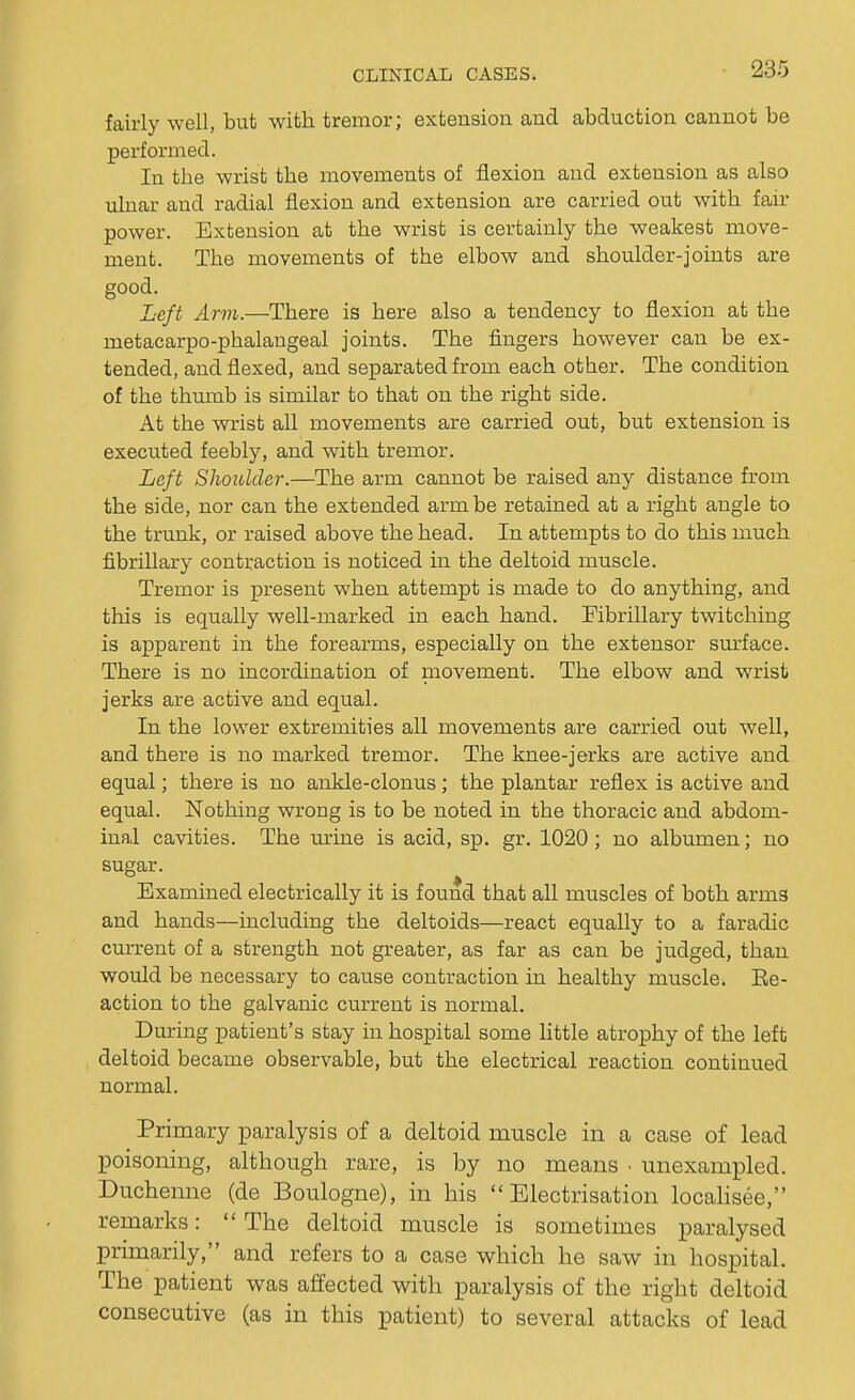 235 fairly well, but with tremor; extension and abduction cannot be performed. In the wrist the movements of flexion and extension as also ulnar and radial flexion and extension are carried out with fair power. Extension at the wrist is certainly the weakest move- ment. The movements of the elbow and shoulder-joints are good. Left Arm.—There is here also a tendency to flexion at the metacarpo-phalangeal joints. The fingers however can be ex- tended, and flexed, and separated from each other. The condition of the thumb is similar to that on the right side. At the wrist all movements are carried out, but extension is executed feebly, and with tremor. Left Shoulder.—The arm cannot be raised any distance from the side, nor can the extended arm be retained at a right angle to the trunk, or raised above the head. In attempts to do this much fibrillary contraction is noticed in the deltoid muscle. Tremor is present when attempt is made to do anything, and this is equally well-marked in each hand. Fibrillary twitching is apparent in the forearms, especially on the extensor surface. There is no incordination of movement. The elbow and wrist jerks are active and equal. In the lower extremities all movements are carried out well, and there is no marked tremor. The knee-jerks are active and equal; there is no ankle-clonus; the plantar reflex is active and equal. Nothing wrong is to be noted in the thoracic and abdom- inal cavities. The urine is acid, sp. gr. 1020 ; no albumen; no sugar. Examined electrically it is found that all muscles of both arms and hands—including the deltoids—react equally to a faradic current of a strength not greater, as far as can be judged, than would be necessary to cause contraction in healthy muscle. Ee- action to the galvanic current is normal. During patient's stay in hospital some little atrophy of the left deltoid became observable, but the electrical reaction continued normal. Primary paralysis of a deltoid muscle in a case of lead poisoning, although rare, is by no means • unexampled. Duchenne (de Boulogne), in his Electrisation localisee, remarks:  The deltoid muscle is sometimes paralysed primarily, and refers to a case which he saw in hospital. The patient was affected with paralysis of the right deltoid consecutive (as in this patient) to several attacks of lead