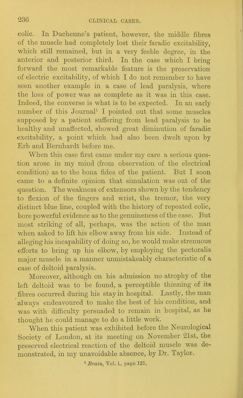 23G colic. In Duchenne's patient, however, the middle fibres of the muscle had completely lost their faradic excitability, which still remained, but in a very feeble degree, in the anterior and posterior third. In the case which I bring forward the most remarkable feature is the preservation of electric excitability, of which I do not remember to have seen another example in a case of lead paralysis, where the loss of power was as complete as it was in this case. Indeed, the converse is what is to be expected. In an early number of this Journal1 I pointed out that some muscles supposed by a patient suffering from lead paralysis to be healthy and unaffected, showed great diminution of faradic excitability, a point which had also been dwelt upon by Erb and Bernhardt before me. When this case first came under my care a serious ques- tion arose in my mind (from observation of the electrical condition) as to the bona fides of the patient. But I soon came to a definite opinion that simulation was out of the question. The weakness of extensors shown by the tendency to flexion of the fingers and wrist, the tremor, the very distinct blue fine, coupled with the history of repeated colic, bore powerful evidence as to the genuineness of the case. But most striking of all, perhaps, was the action of the man when asked to lift his elbow away from his side. Instead of alleging his incapability of doing so, he would make strenuous efforts to bring up his elbow, by employing the pectorahs major muscle in a manner umnistakeably characteristic of a case of deltoid paralysis. Moreover, although on his admission no atrophy of the left deltoid was to be found, a perceptible thinning of its fibres occurred during his stay in hospital. Lastly, the man always endeavoured to make the best of his condition, and was with difficulty persuaded to remain in hospital, as he thought he could manage to do a little work. When this patient was exhibited before the Neurological Society of London, at its meeting on November 21st, the preserved electrical reaction of the deltoid muscle was de- monstrated, in my unavoidable absence, by Dr. Taylor. 1 Brain, Vol. i., pnge 121.