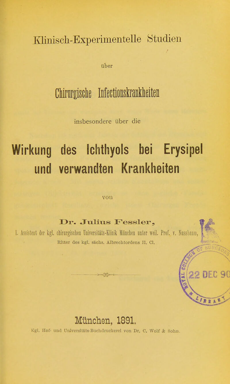 Klinisch-Experimentelle Studien tiber CMnirpclie MectioBsWlieiteB insbesondere iiber die Wirkung des Ichthyols bei Erysipel und verwandten Krankheiten vou II>r- Julius Fessler, Assistciit der kgl. cMrttrgischefl Universitats-Klinik MfiQcheii uater weil. Prof. v. Nassliaiiiii, Ritter des kgl. sachs. Albrechtordens 11. CI. Miinchen, 1891. Kgl. Hof- und Uiiiversi tilts-Bncluliuckcrci von Dr. C. Wolf & Sohii.