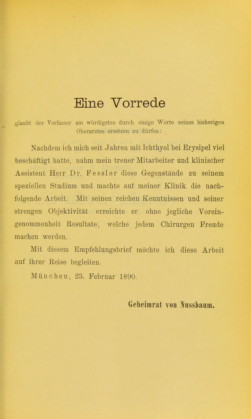Bine Vorrede glaubt cler Verfasser am wiirdigsten dui'ch einige Worte seines bisherigeu Oberarztes ersetzen zu diirfen: Nachdem ich micli seit Jahreu mit Ichthyol bei Erysipel viel beschaftigt hatte, nahm meiu treuer Mitarbeiter und klinischer Assistent Heir Dr. Fessler diese Gegenstande zu seinem speziellen Studium und machte auf raeiner Klinik die nach- folgeude Arbeit. Mit seinen reichen Keiintnissen und seiner streugen Objektivitat erreichte er ohne jegliche Vorein- genommenheit Resultate, welche jedem Chirurgen Freude machen werden. Mit diesem Empfehlungsbrief nibchte ich diese Arbeit auf ihrer Reise begleiteu. Munch en, 23. Februar 1890. Geheimral voii Iiissbaum.
